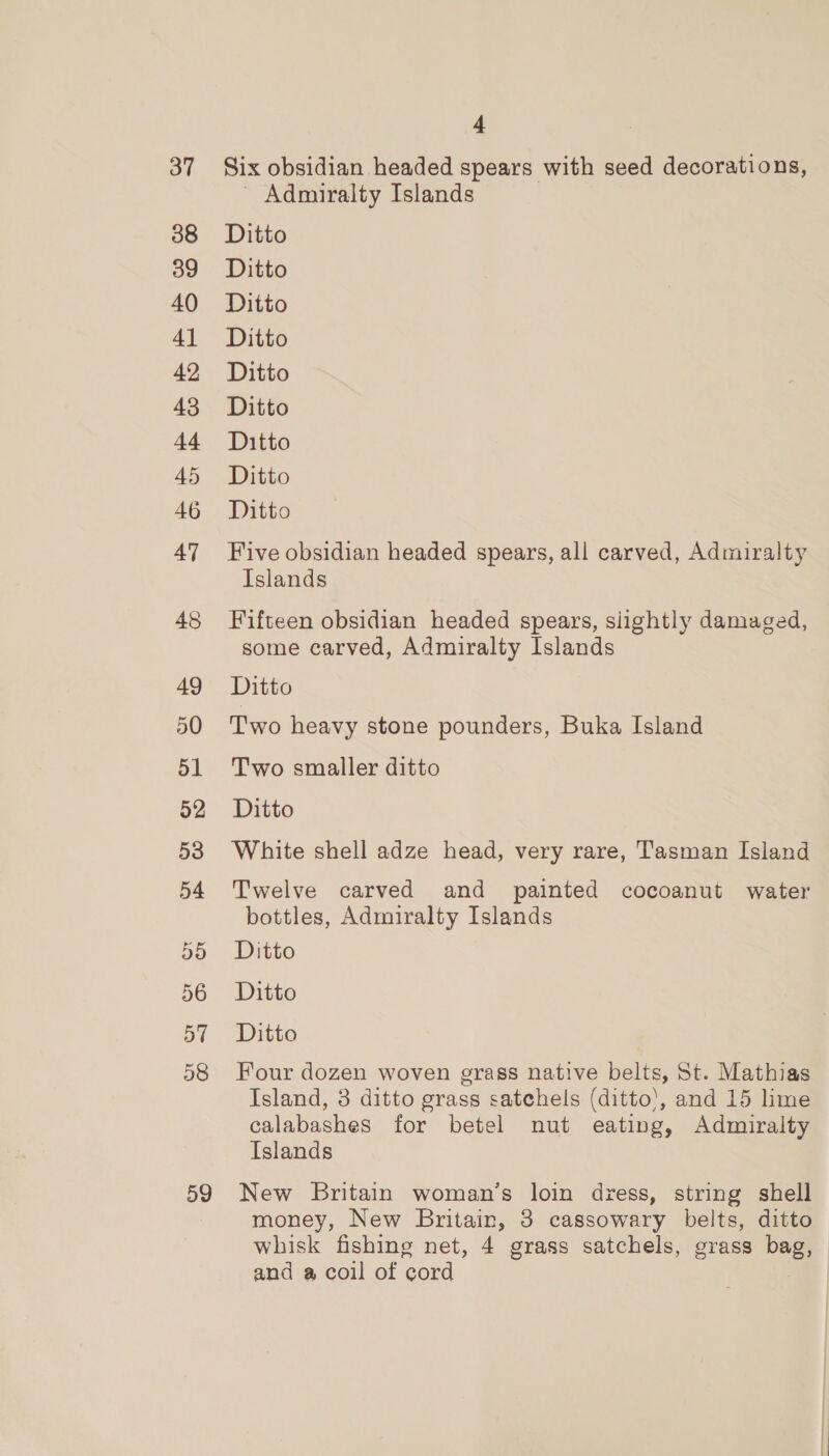 37 38 39 40 4] 42 43 +4 45 46 47 48 49 50 51 52 53 54 D5 56 ay 58 59 4 Six obsidian headed spears with seed decorations, - Admiralty Islands Ditto Ditto Ditto Ditto Ditto Ditto Ditto Ditto Ditto Five obsidian headed spears, all carved, Admiralty Islands Fifteen obsidian headed spears, slightly damaged, some carved, Admiralty Islands Ditto Two heavy stone pounders, Buka Island Two smaller ditto Ditto White shell adze head, very rare, Tasman Island Twelve carved and painted cocoanut water bottles, Admiralty Islands Ditto Ditto Ditto Four dozen woven grass native belts, St. Mathias Island, 3 ditto grass satchels (ditto’, and 15 lime calabashes for betel nut eating, Admiralty Islands New Britain woman’s loin dress, string shell money, New Britain, 3 cassowary belts, ditto whisk fishing net, 4 grass satchels, grass bag, and a coil of cord