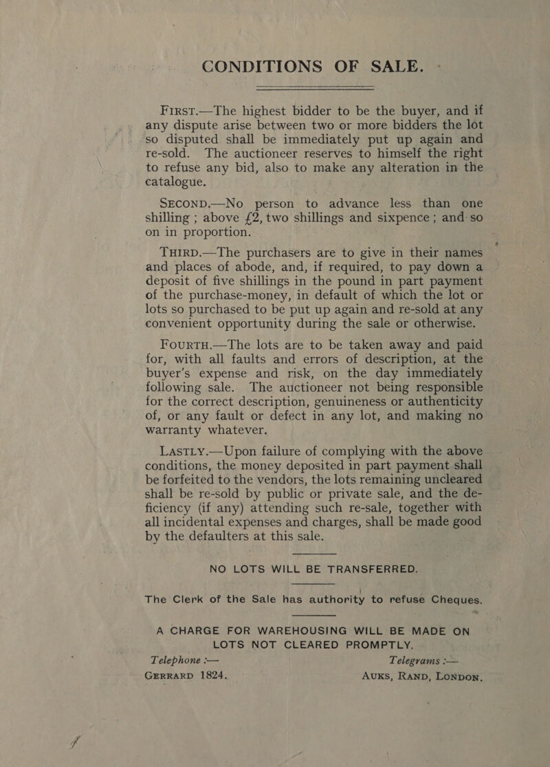 CONDITIONS OF SALE. First.—The highest bidder to be the buyer, and if any dispute arise between two or more bidders the lot ‘so disputed shall be immediately put up again and re-sold. The auctioneer reserves to himself the right to refuse any bid, also to make any alteration in the catalogue. SECOND.—No_ person to advance less than one shilling ; above £2, two shillings and sixpence ; and so on in proportion. THIRD.—The purchasers are to give in their names and places of abode, and, if required, to pay down a deposit of five shillings in the pound in part payment of the purchase-money, in default of which the lot or lots so purchased to be put up again and re-sold at any convenient opportunity during the sale or otherwise. FourtH.—The lots are to be taken away and paid for, with all faults and errors of description, at the buyer’s expense and risk, on the day immediately following sale. The auctioneer not being responsible for the correct description, genuineness or authenticity of, or any fault or defect in any lot, and making no warranty whatever. LastLy.—Upon failure of complying with the above conditions, the money deposited in part payment shall be forfeited to the vendors, the lots remaining uncleared shall be re-sold by public or private sale, and the de- ficiency (if any) attending such re-sale, together with all incidental expenses and charges, shall be made good by the defaulters at this sale. NO LOTS WILL BE TRANSFERRED.  The Clerk of the Sale has authority to refuse Cheques.  A CHARGE FOR WAREHOUSING WILL BE MADE ON LOTS NOT CLEARED PROMPTLY. Telephone :— Telegrams :— GERRARD 1824. AUKS, RAND, Lonpon,