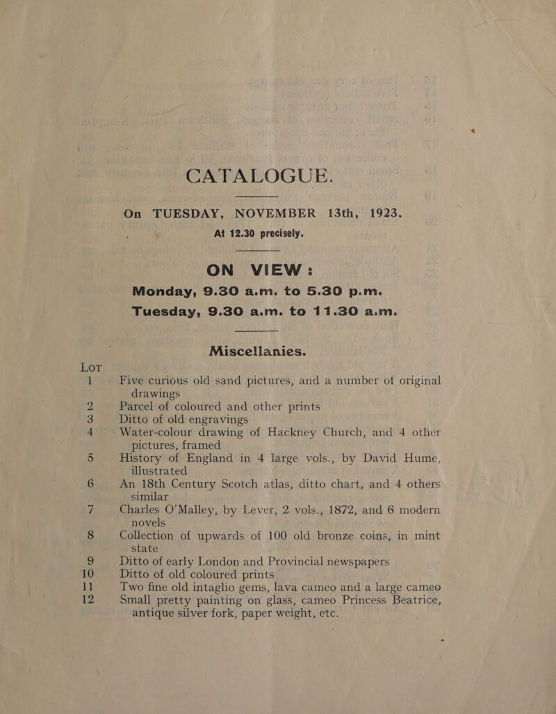 CATALOGUE. At 12.30 precisely. ON VIEW: Monday, 9.30 a.m. to 5.30 p.m. Tuesday, 9.30 a.m. to 11.30 a.m. Miscellanies. Five curious old sand pictures, and a number of original drawings Parcel of coloured and other prints Ditto of old engravings Water-colour drawing of Hackney Church, and 4 other pictures, framed History of England in 4 large bls by David Hume, illustrated An 18th Century Scotch atlas, ditto chart, and 4 others similar Charles O’Malley, by Lever, 2 vols., 1872, and 6 modern novels Collection of upwards of 100 old bronze coins, in mint state Ditto of early London and Provincial newspapers Ditto of old coloured prints Two fine old intaglio gems, lava cameo and a large cameo small pretty painting on glass, cameo Princess Beatrice, antique silver fork, paper weight, etc.