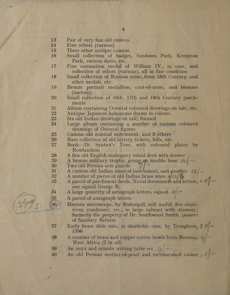 13  eS Pair of very fine old cameos Five others (various) Three other antique cameos Small collection of badges, Sandown Picea Kempton Park, various dates, etc. Fine coronation medal of William IV., in case, and collection of others (various), all in fine condition Small collection of Russian coins, from 18th Century, and other medals, etc. Bronze portrait medallion, coat-of-arms, and bronzes (various) Small collection of 16th, 17th and 18th Centlg parch- ments Album containing Oriental coloured drawings on talc, etc. Antique Japanese kakemono drawn in colours Six old Indian drawings on talc; framed Large album containing a number of curious coloured drawings of Oriental figures Curious old musical instrument, and 3 others Rare collection of old lottery tickets, bills, etc. Book—Dr. Syntax’s Tour, with coloured plates by Rowlandson A fine old English mahogany inlaid desk with drawer , A bronze military trophy, group.on marble base re) 7 Two old Persian arm guards »¥/ 7 A curious old Indian musical instrument, and nother td | a A number of pieces of old Indian brass ware i A parcel of parchment deeds, Naval documen one signed George R. A large quantity of autograph letters, signed fn A parcel of autograph letters ‘ Historic microscope, by Rubergall, still useful, five objale tives, condenser, etc., in large cabinet with drawers : formerly the property of Dr. Southwood Smith, pioneer of Sanitary Reform Early brass slide rule, in sharkskin case, by Troughton, 2 a 1796 A number of brass and copper native bowls from eS a/ - West Africa (7 in all) An onyx and ormolu writing table set GG) — An old Persian mother-of-pearl and tortoise-shell em: r¢ é] 44 7 and letters, Py