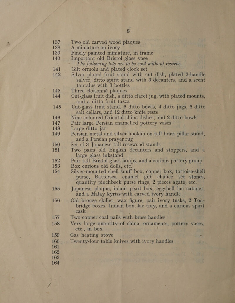 137 138 139 140 141 142 143 144 145 146 147 148 149 150 151 152 153 154 155 156 157 158 159 161 162 163 164 8 Two old carved wood plaques A miniature on ivory Finely painted miniature, in trame Important old Bristol glass vase The following lots are to be sold without reserve. Gilt ormolu and plated clock set Silver plated fruit stand with cut dish, plated 2-handle salver, ditto spirit stand with 3 decanters, and a scent tantalus with 3 bottles Three cloisonné plaques Cut-glass fruit dish, a ditto claret jug, with plated mounts, and a ditto fruit tazza Cut-glass fruit stand, 6 ditto bowls, 4 ditto jugs, 6 ditto salt cellars, and 12 ditto knife rests Nine coloured Oriental china dishes, and 2 ditto bowls Pair large Persian enamelled pottery vases Large ditto jar Persian metal and silver hookah on tall brass pillar stand, and a Persian prayer rug Set of 3 Japanese tall rosewood stands Two pairs old English decanters and stoppers, and a large glass inkstand Pair tall Bristol glass lamps, and a curious pottery group Box curious old dolls, etc. Silver-mounted shell snuff box, copper box, tortoise-shell purse, Battersea enamel gilt chalice set stones, quantity pinchbeck purse rings, 2 pieces agate, etc. Japanese plaque, inlaid pearl box, eggshell lac cabinet, and a Malay kyriss with carved ivory handle Old bronze skillet, wax figure, pair ivory tusks, 2 Tous bridge boxes, Indian box, lac-tray, and a curious spirit cask Two copper coal pails with brass handles Very large quantity of china, ornaments, pottery vases, etc., in box Gas heating stove “