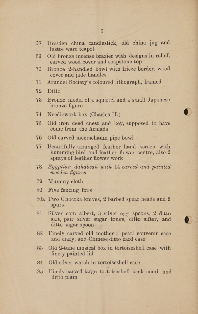 68 69 v4 Vo 16 17 78 79 80 — 80a Sl 6 Dresden china candlestick, old china jug ana lustre ware teapot Old bronze incense brazier with ‘designs in relief, carved wood cover and soapstone top Bronze 2-handled bowl with frieze border, wood cover and jade handles Arundel Society’s coloured lithograph, framed Ditto * Bronze model of a saute and a small Japanese bronze figure Needlework box (Charies IT.) Old iron deed chest and key, supposed to have come from the Armada Old carved meerschaum pipe bowl Beautifully-arranged feather hand screen with humming bird and feather tlower centre, also 2 sprays of feather flower work Egyptian dahabeah with 14 carved and painted wooden figures Mummy cloth Five fencing foils T'wo Ghocrka knives, 2 barbed spear heads and 5 spurs Silver coin albert, 3 silver egg spoons, 2 ditto salt, pair silver sugar tongs, ditto sifter, and ditto sugar spoon Finely carved old mother-o’ oe souvenir case and diary, and Chinese ditto card case Old 2-tune musical box in tortoiseshell case with finely painted lid Old silver watch in tortoiseshell case Finely-carved large tortoiseshell back comb and ditto plain