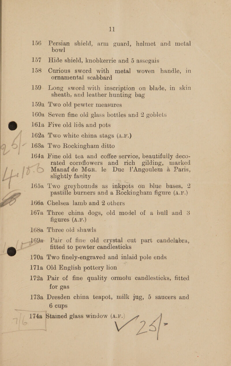  159a 160a lola 162a 163a 164a 166a 167a 168a 170a 17la 172a 173a 11 Persian shield, arm guard, helmet and metal bowl Hide shield, knobkerrie and 5 assegais Curious sword with metal woven handle, in ornamental scabbard sheath, and leather hunting bag T'wo old pewter measures Seven fine old glass bottles and 2 goblets Five old lids and pots | T'wo white china stags (A.F.) I'wo Rockingham ditto Fine old tea and coffee service, beautifully deco- rated cornflowers and rich gilding, marked Manafde Mer. le Duc lVAngoulem a Paris, slightly fanlty Two greyhounds as inkpots on blue bases, 2 pastille burners and a Rockingham figure (A.F.) — Chelsea lamb and 2 others Three china dogs, old model of a bull and 3g figures (A.F.) Three old shawls Pair of fine old crystal cut part candelabra, fitted to pewter candlesticks Two finely-engraved and inlaid pole ends Old English pottery lion Pair of fine quality ormolu candlesticks, fitted for gas Dresden china teapot, milk jug, 5 saucers and 6 cups