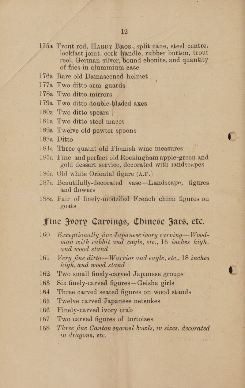 175a 176a W77a L78a 179a 180a 18la 182a 83a 184a 18da Lsb6a 187a LSsa 12 Trout rod, Harpy BRos., split cane, steel centre, lockfast joint, cork handle, rubber button, trout reel, German silver, bound ebonite, and quantity of files in sinien case Rare old Damascened helmet Two ditto arm guards Two ditto mirrors — T'wo ditto spears T'wo ditto steel maces Twelve old pewter spoons Ditto Three quaint old Flemish wine measures Fine and perfect old Rockingham apple-green and gold dessert service, decorated with landscapes Old white Oriental figure (A.F.) Beautifully-decorated. vase—Landscape, figures and flowers Pair of finely-nodetled French china figures ou goats 160 161 162 163 164 165 166 167 168 Exceptionally fine Japanese ivory carving—Wood- man with rabbit and eagle, etc., 16 inches high, and wood stand Very fine ditto— Warrior and eagle, etc., 18 enches high, and wood stand \ Two small finely-carved Japanese groups Six finely-carved figures — Geisha girls Three carved seated figures on wood stands Twelve carved Japanese netsukes Finely-carved ivory crab Two carved figures of tortoises Three fine Canton enamel bowls, in sizes, decorated wm dragons, ete.