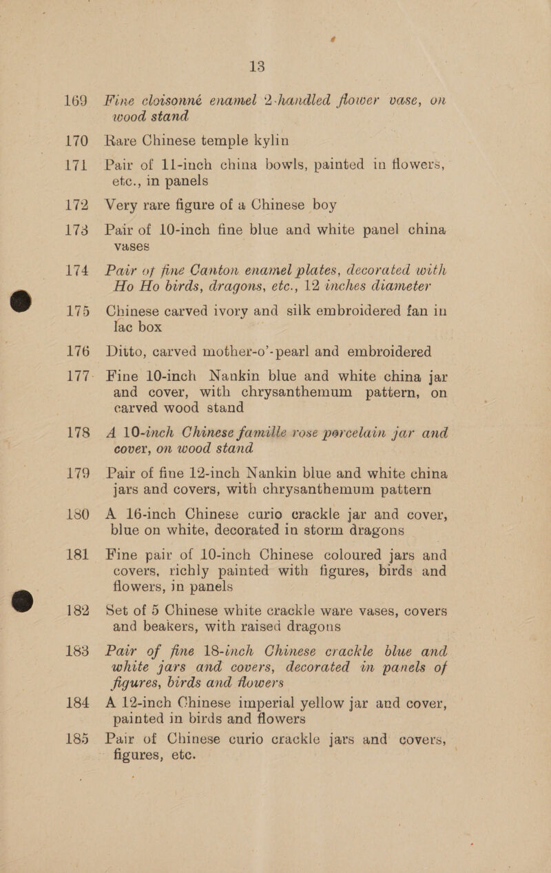 169 170 vi 172 173 174 175 176 178 179 181 182 183 184 185 13 Fine clotsonné enamel 2-handled flower vase, on wood stand Rare Chinese temple kylin Pair of 1l-inch china bowls, painted in flowers, etc., in panels Very rare figure of a Chinese boy Pair of 10-inch fine blue and white panel china Vases Pair of fine Canton enamel plates, decorated with Ho Ho birds, dragons, etc., 12 inches diameter Chinese carved ivory and silk embroidered fan in lac box | Ditto, carved mother-o’- pearl and embroidered Fine 10-inch Nankin blue and white china jar and cover, with chrysanthemum pattern, on carved wood stand A 10-inch Chinese famille rose parcelain jar and cover, on wood stand Pair of fine 12-inch Nankin blue and white china jars and covers, with chrysanthemum pattern A 16-inch Chinese curio crackle jar and cover, blue on white, decorated in storm dragons Fine pair of 10-inch Chinese coloured jars and covers, richly painted with figures, birds and flowers, Jn panels Set of 5 Chinese white crackle ware vases, covers and beakers, with raised dragons Pair of fine 18-inch Chinese crackle blue and white jars and covers, decorated in panels of figures, birds and flowers A 12-inch Chinese imperial yellow jar and cover, painted in birds and flowers Pair of Chinese curio crackle jars and covers, ~ figures, etc. |