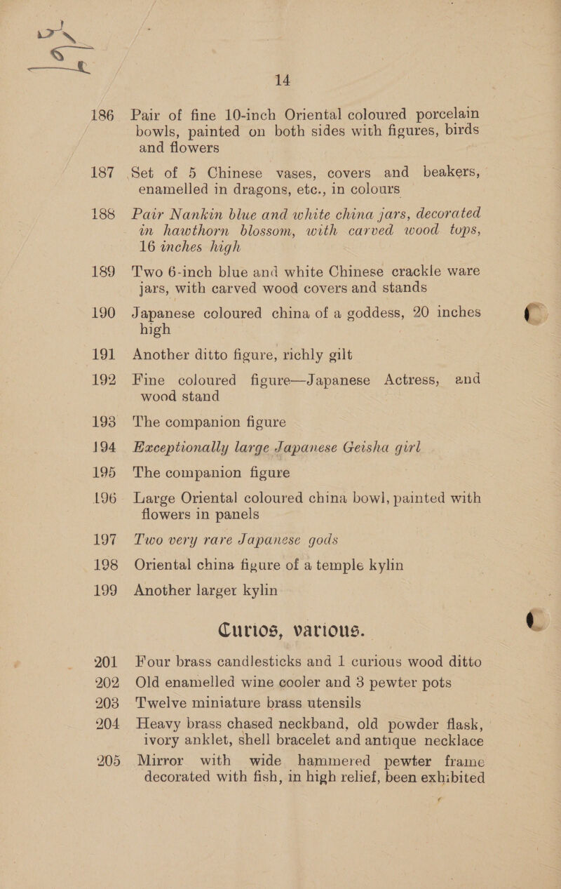 189 190 191 192 193 194 195 L96 197 198 199 201 202 203 204 14 bowls, painted on both sides with figures, pas and flowers enamelled in dragons, etc., in colours Pair Nankin blue and white china jars, decorated in hawthorn blossom, with carved wood tops, 16 inches high Two 6-inch blue and white Chinese crackle ware jars, with carved wood covers and stands Japanese coloured china of a goddess, 20 inches high , Another ditto figure, richly gilt Fine coloured figure—Japanese Actress, and wood stand The companion figure Exceptionally large Japanese Geisha girl The companion figure Large Oriental coloured china bowl, painted with flowers in panels Two very rare Japanese gods Oriental china figure of a temple kylin Another larger kylin Curios, various. Four brass candlesticks and 1 curious wood ditto Old enamelled wine cooler and 3 pewter pots Twelve miniature brass utensils Heavy brass chased neckband, old powder flask, | ivory anklet, shell bracelet and antique necklace Mirror with wide hammered pewter frame decorated with fish, in high relief, been exhibited ¢