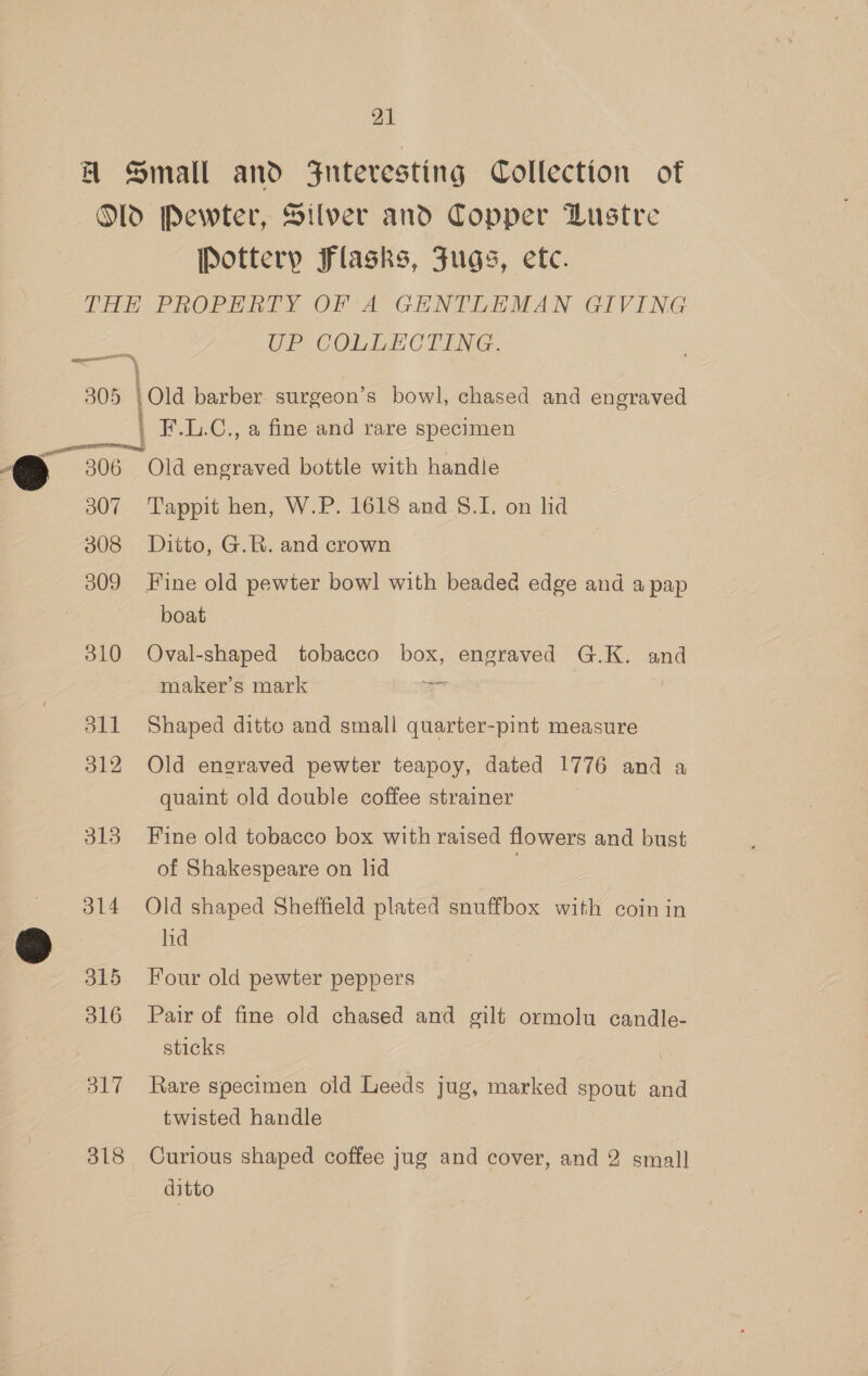 MA Small and ZFnteresting Collection of Old Pewter, Silver and Copper Lustre Pottery Flasks, Jugs, ete. THE PROPERTY OF A GENTLEMAN GIVING OP COLIEOCTING een 305 \Old barber surgeon’s bowl, chased and engraved F.L.C., a fine and rare specimen ——_ ) 306 Old engraved bottle with handle 307 Tappit hen, W.P. 1618 and 8.1. on lid 308 Ditto, G.R. and crown 309 Fine old pewter bowl with beaded edge and a pap boat | 310 Oval-shaped tobacco box, engraved G.K. and maker’s mark a 311 Shaped ditto and small quarter-pint measure 312 Old engraved pewter teapoy, dated 1776 and a quaint old double coffee strainer 313 Fine old tobacco box with raised flowers and bust of Shakespeare on lid 314 Old shaped Sheffield plated snuffbox with coin in 2 lid 315 Four old pewter peppers 316 Pair of fine old chased and gilt ormolu candle- sticks 317 Rare specimen old Leeds jug, marked spout and twisted handle 318 Curious shaped coffee jug and cover, and 2 small ditto