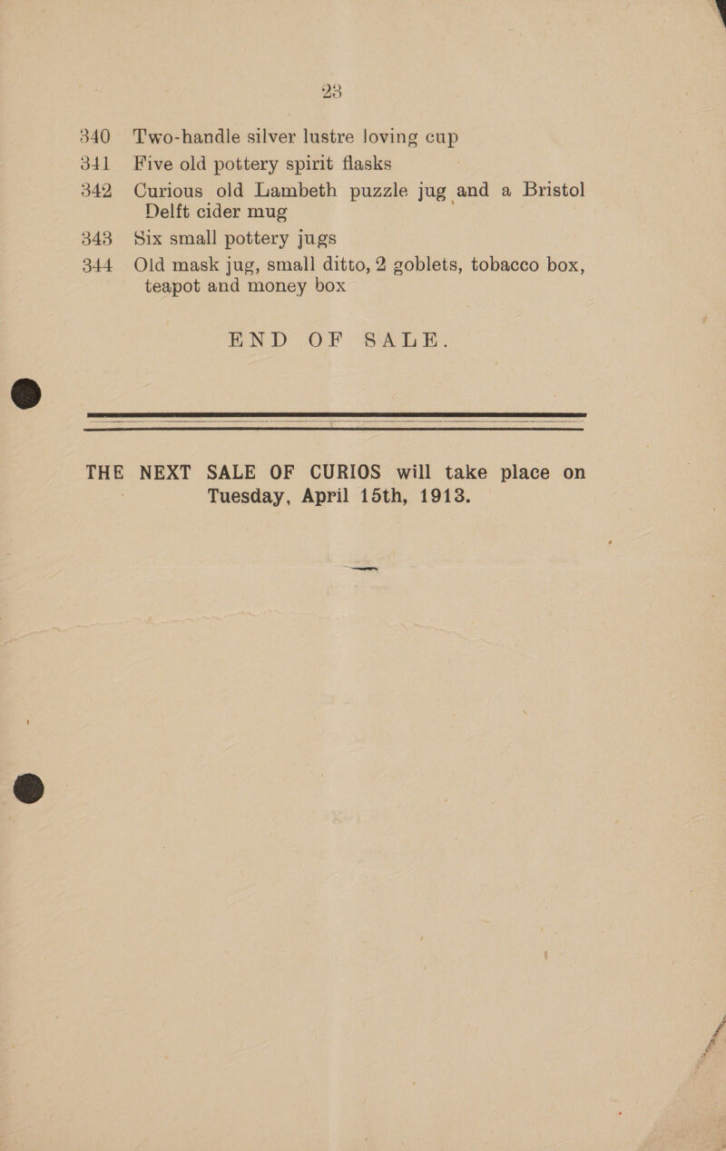 343 Two-handle silver lustre loving cup Five old pottery spirit flasks Curious old Lambeth puzzle jug and a Bristol Delft cider mug Six small pottery jugs Old mask jug, small ditto, 2 goblets, tobacco box, teapot and money box END OP aaa     Tuesday, April 15th, 1913.