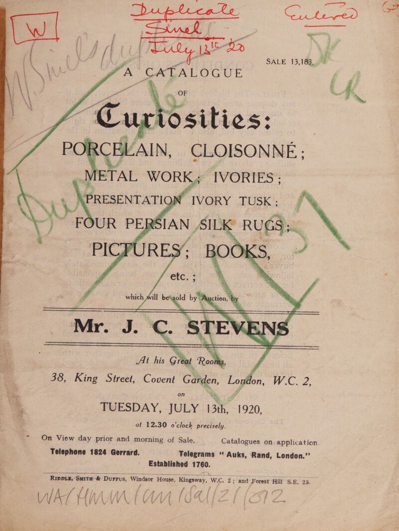 SALE 13,183,.0% “a CATALOGUE       wagon A ill on ma  38, King Street, Covent te gr the WZ. ° TUESDAY, JULY 13th, 1920, at 12.30 o'clock precisely. os On View day prior and morning of Sale. Catalogues on. application. Telephone 1824 Gerrard. Telegrams ‘‘ Auks, Rand, London.” Established 17100.  Rippix, Smit#-&amp; Durrus, Windsor House, Kingsway, We. 3. and Forest ‘Hill S. Be oa. a s 4 f ff ff 2 Le ; Fy ; Pa &gt; ¥ f ff £# t . 1 &amp;f , a. j eSB fi ; fe j g , 7 f } gS fF: é f J 4 3 , 4 3 ae | tf tf ¢ a i od te pe i . &amp;, | - Loony Wi &amp; &amp;é bed aie = 5 5) ee 3 ey i od é Me 4 é