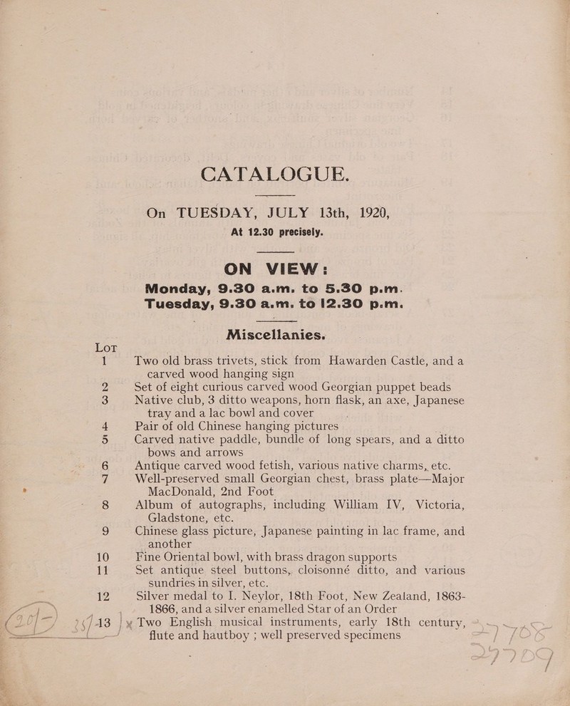 CATALOGUE. ee On TUESDAY, JULY 13th, 1929, At 12.30 precisely.  ON VIEW: Monday, 9.30 a.m. to 5.30 p.m. Tuesday, 9.30 a.m. to 12.30 p.m.   Miscellanies. Lot . / 1 Two old brass trivets, stick from Hawarden Castle, and a carved wood hanging sign 2 Set of eight curious carved wood Georgian puppet beads 3 Native club, 3 ditto weapons, horn flask, an axe, Japanese tray and a lac bowl and cover 4 Pair of old Chinese hanging pictures - 5 Carved native paddle, bundle of long spears, and a ditto bows and arrows 6 Antique carved wood fetish, various native charms, etc. 7. Well-preserved small Georgian chest, brass plate—Major MacDonald, 2nd Foot 8 Album of autographs, including William IV, Victoria, Gladstone, etc. 9 Chinese glass picture, Japanese painting in lac frame, and another 10 Fine Oriental bowl, with brass dragon supports 11 Set antique steel buttons, cloisonné ditto, and various sundries in silver, etc. 12 Silver medal to I. Neylor, 18th Foot, New Zealand, 1863- 1866, and a silver enamelled Star of an Order See fe flute and hautboy ; well preserved specimens