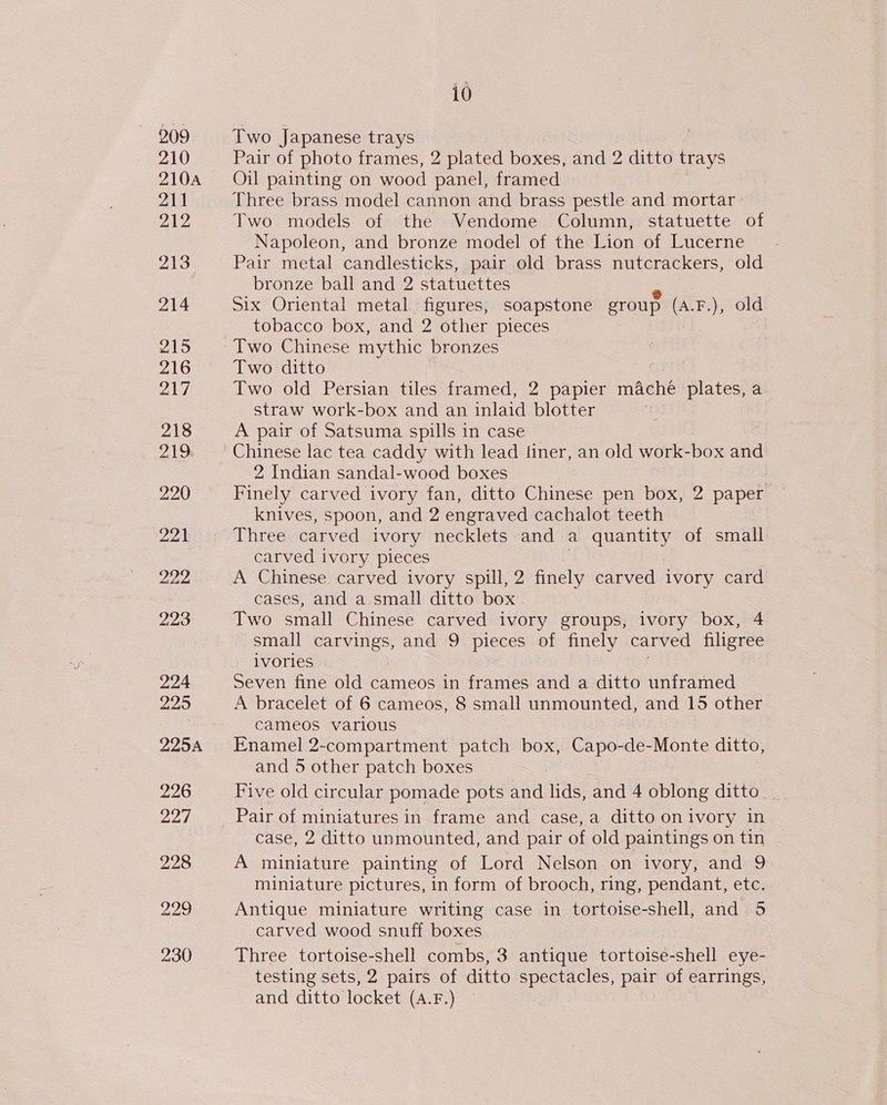 209 210 210A 211 212 AES 214 2S 216 DAG 218 219 220 pars, Dapiess 223 224 225 225A 226 227 228 220 230 i0 Two Japanese trays Pair of photo frames, 2 plated boxes, and 2 ditto trays Oil painting on wood panel, framed Three brass model cannon and brass pestle and mortar Two models of the Vendome Column, statuette of Napoleon, and bronze model of the Lion of Lucerne Pair metal candlesticks, pair old brass nutcrackers, old bronze ball and 2 statuettes - Six Oriental metal. figures, soapstone group (A.F.), old tobacco box, and 2 other pieces Two Chinese mythic bronzes Two ditto Two old Persian tiles framed, 2 papier mache plates, a straw work-box and an inlaid blotter A pair of Satsuma spills in case Chinese lac tea caddy with lead finer, an old work-box and 2 Indian sandal-wood boxes Finely carved ivory fan, ditto Chinese pen box, 2 paper knives, spoon, and 2 engraved cachalot teeth Three carved ivory necklets and a quantity of small carved ivory pieces } A Chinese carved ivory spill, 2 finely carved ivory card cases, and a.small ditto box Two small Chinese carved ivory groups, ivory box, 4 small carvings, and 9 pieces of finely carved filigree ivories Seven fine old cameos in frames and a ditto unframed A bracelet of 6 cameos, 8 small unmounted, and 15 other cameos various Enamel 2-compartment patch box, Capo-de-Monte ditto, and 5 other patch boxes Five old circular pomade pots and lids, and 4 oblong ditto case, 2 ditto unmounted, and pair of old paintings on tin A miniature painting of Lord Nelson on ivory, and 9 miniature pictures, in form of brooch, ring, pendant, etc. Antique miniature writing case in tortoise-shell, and 5 carved wood snuff boxes Three tortoise-shell combs, 3 antique tortoise-shell eye- testing sets, 2 pairs of ditto spectacles, pair of earrings, and ditto locket (A.F.)