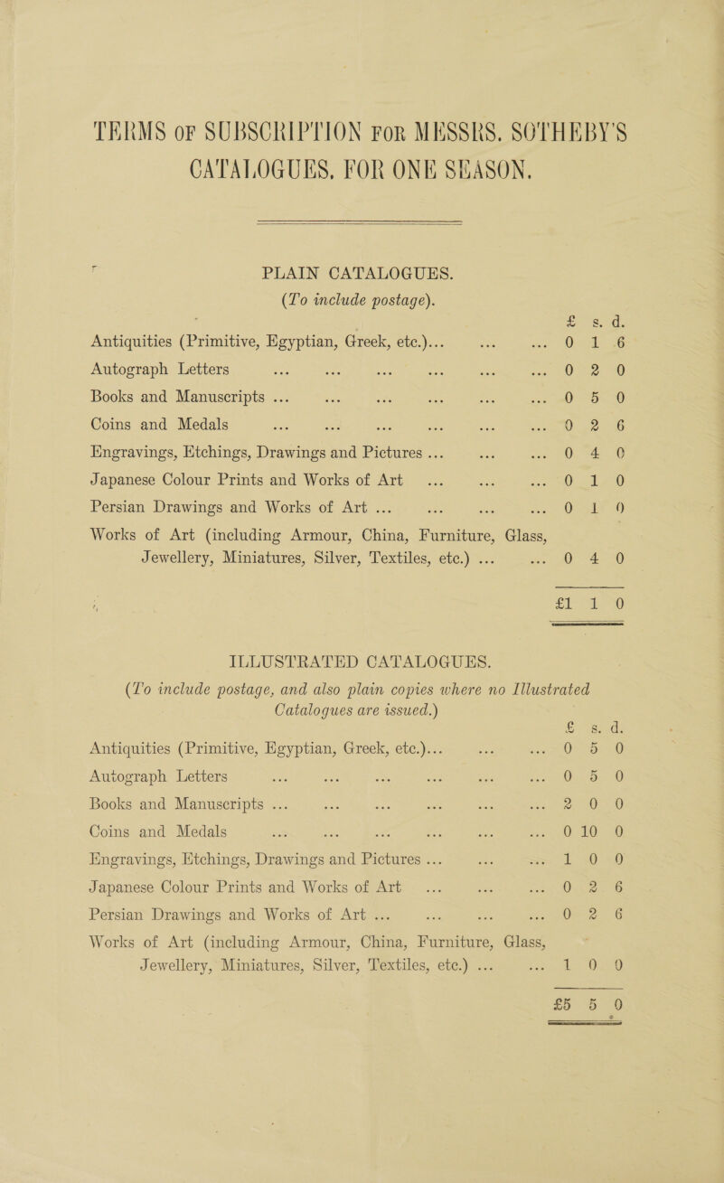 TERMS oF SUBSCRIPTION FoR MESSRS, SOTHEBY'S CATALOGUES, FOR ONE SEASON.  i PLAIN CATALOGUES. (Lo include postage). S. 2d: Antiquities (Primitive, Egyptian, Greek, etc.)... ; 1 Autograph Letters 0-2. Books and Manuscripts .. 0 5. 0 Coins and Medals — ) 236 Engravings, Htchings, Drawings and Pictures ... 0 4 0 Japanese Colour Prints and Works of Art O 166 Persian Drawings and Works of Art ... O41 Works of Art (including Armour, China, Furniture, Glass, | Jewellery, Miniatures, Silver, Textiles, etc.) ... 0 4 0 si° tO ILLUSTRATED CATALOGUES. (T’o include postage, and also plain copies where no Illustrated | Catalogues are issued.) ; = Antiquities (Primitive, Egyptian, Greek, etc.)... 0 5 0 Autograph Letters One SD Books and Manuscripts ... 2, Oo0 Coins and Medals sen eh: we i a see OD 0. Engravings, Etchings, Drawings and Pictures ... 1 3 20): Japanese Colour Prints and Works of Art 0.42 6 Persian Drawings and Works of Art ... Oe 2 6 Works of Art (including Armour, China, Furniture, Glass, Jewellery, Miniatures, Silver, Textiles, etc.) ... pee me,