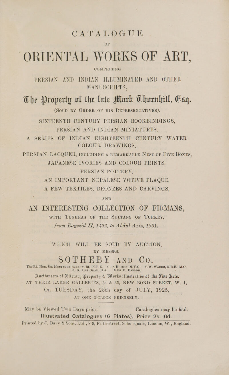 ‘ORIENTAL WORKS OF ART, COMPRISING PERSIAN AND INDIAN ILLUMINATED AND OTHER MANUSCRIPTS, Ghe Property of the late Mark Chornlill, Esq. (SotD BY ORDER OF HIS REPRESENTATIVES). SIXTEENTH CENTURY PERSIAN BOOKBINDINGS, PERSIAN AND INDIAN MINIATURES, _ A SERIES OF INDIAN EIGHTEENTH CENTURY WATER- COLOUR DRAWINGS, PERSIAN LACQUER, INCLUDING A REMARKABLE Nest oF Five Boxes, JAPANESE IVORIES AND COLOUR PRINTS, PERSIAN POTTERY, AN IMPORTANT NEPALESE VOTIVE PLAQUE, A FEW TEXTILES, BRONZES AND CARVINGS, AND AN INTERESTING COLLECTION OF FIRMANS, WITH ‘l'UGHRAS OF THE SULTANS OF ‘TURKEY, from Bayezid Il, 1492, to Abdul Aziz, 1861.   WHICH WILL BE SOLD BY AUCTION, BY MESSRS. SOT BLE-B- Y - Arp abc, The Rt. Hon. Sik MontaGuk Bariow, Bt.. K.B.E. G.D. Hopson, M.V.O. F. W. Warre, O.B.E., M.C. C. G. Des Graz, B.A. Miss EK. BarLow. ° Auctioneers of Literary Property &amp; Works illustrative of the Fine Arts, AT THEIR LARGE GALLERIES, 34 &amp; 35, NEW BOND STREET, W. 1, On TUESDAY, the 28th day of JULY, 1925, AT ONE O'CLOCK PRECISELY.  May be Viewed 'I'wo Days prior. Catalogues may be had. Illustrated Catalogues (6 Plates), Price 2s. 6d. Printed by J. Davy &amp; Sons, Ltd., 8-9, Frith-street, Soho-square, London, W., Englaud. 