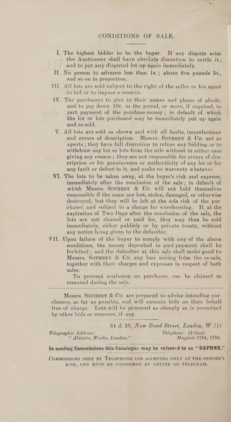 CONDITIONS OF SALE. The highest bidder to be the buyer. If any dispute arise and to put any disputed lot up again immediately. and so on in proportion. to bid or to impose a reserve. and to pay down 10s. in the pound, or more, if required, in. > part payment of the purchase-money; in default of which the lot or lots purchased may be immediately put up again and re-sold., : All lots are sold as shown and with all faults, imperfections and errors of description. Messrs. SoTHEBY &amp; Co. act as agents ; they have full discretion to refuse any bidding or to withdraw any lot or lots from the sale without in either case giving any reason; they are not responsible for errors of des- cription or for genuineness or authenticity of any lot or for any fault or defect in it, and make no warranty whatever. The lots to be taken away, at the buyer’s risk and expense, immediately after the conclusion of the sale; in default of which Messrs. SornHeBy &amp; Co. will not hold themselves responsible if the same are lost, stolen, damaged, or otherwise destroyed, but they will be left at the sole risk of the pur- chaser, and subject to a charge for warehousing. If, at the expiration of 'I'wo Days after the conclusion of the sale, the lots are not cleared or paid for, they may then be sold immediately, either publicly or by private treaty, without any notice being given to the defaulter. conditions, the money deposited in part payment shall be forfeited ; and the defaulter at this sale shall make good to Messrs. SOTHEBY &amp; Co. any loss arising frdm the re-sale, together with their charges and expenses in respect of both sales. To prevent confusion no purchases can be claimed or removed during the sale.   Messrs. SOTHEBY &amp; Co are prepared to advise intending pur- 34 &amp; 35, New Bond Street, London, W.(1) ‘* Abinitio, Wesdo, London.” Mayfair 1784, 1785.   RISK, AND MOST BE CONFIRMED BY LETTER OR TELEGRAM,