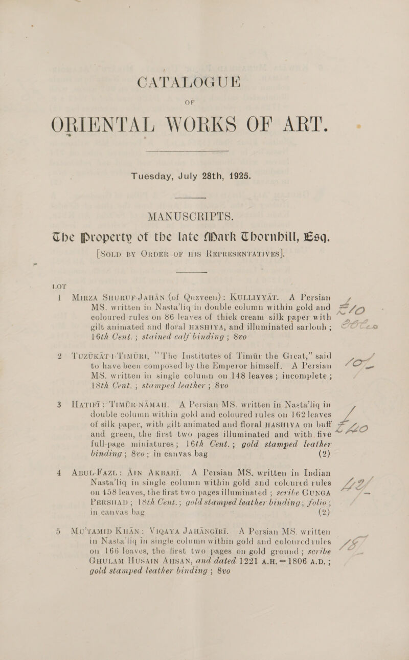CATALOGUE ORIENTAL WORKS OF ART. Tuesday, July 28th, 1925. MANUSCRIPTS. The Property of the late Mark Thornhill, Lsq. [SoLp BY OrDER OF HIS REPRESENTATIVES]. LOT 1 Mirza SHURUF-JAHAN (of Quzveen): Kuniiyyar. A Persian =, MS. written in Nasta’lig in double column within gold and =/n coloured rules on 86 leaves of thiek cream silk paper with uae gilt animated and floral HASHIYA, and iluminated sarlouh; “CO «® 16th Cent.; stained calf binding ; 8vo 2 VYuzoKart-Timtri, “The Institutes of ‘Timtr the Great,” said Pon to have been composed by the Emperor himself. A Persian 7% On, MS. written in single column on 148 leaves ; incomplete ; 18th Cent. ; stamped leather ; 8vo 3 HatiFl: ‘Timvur-NAMAH. A Persian MS. written in Nasta’lig in double column within gold and coloured rules on 162 leaves of silk paper, with gilt animated and floral HASHIYA on buff - and green, the first two pages illuminated and with five full-page miniatures; 16¢h Cent.; gold stamped leather binding ; 8vo; in canvas bag (2) ¢ A S 4 Aput-Fazi: AIN Akpari. A Persian MS. written in Indian ; Nasta’liq in single column within gold and coloured rules “27 on 458 leaves, the first two pages illuminated ; scr7le GUNGA Ae PersuAD; |8¢h Cent.; gold stamped leather binding; folio ; in canvas bag (2) 5 Mu’rAMID KHAN: VIQAYA JAHANGIRI.. A Persian MS. written in Nasta‘lig in single column within gold and colouredrules 4@ ou 166 leaves, the first two pages on gold ground; scribe “ + GFHULAM HUSAIN AHSAN, and dated 1221 A.H. =1806 A.D. ; gold stamped leather binding ; 8vo