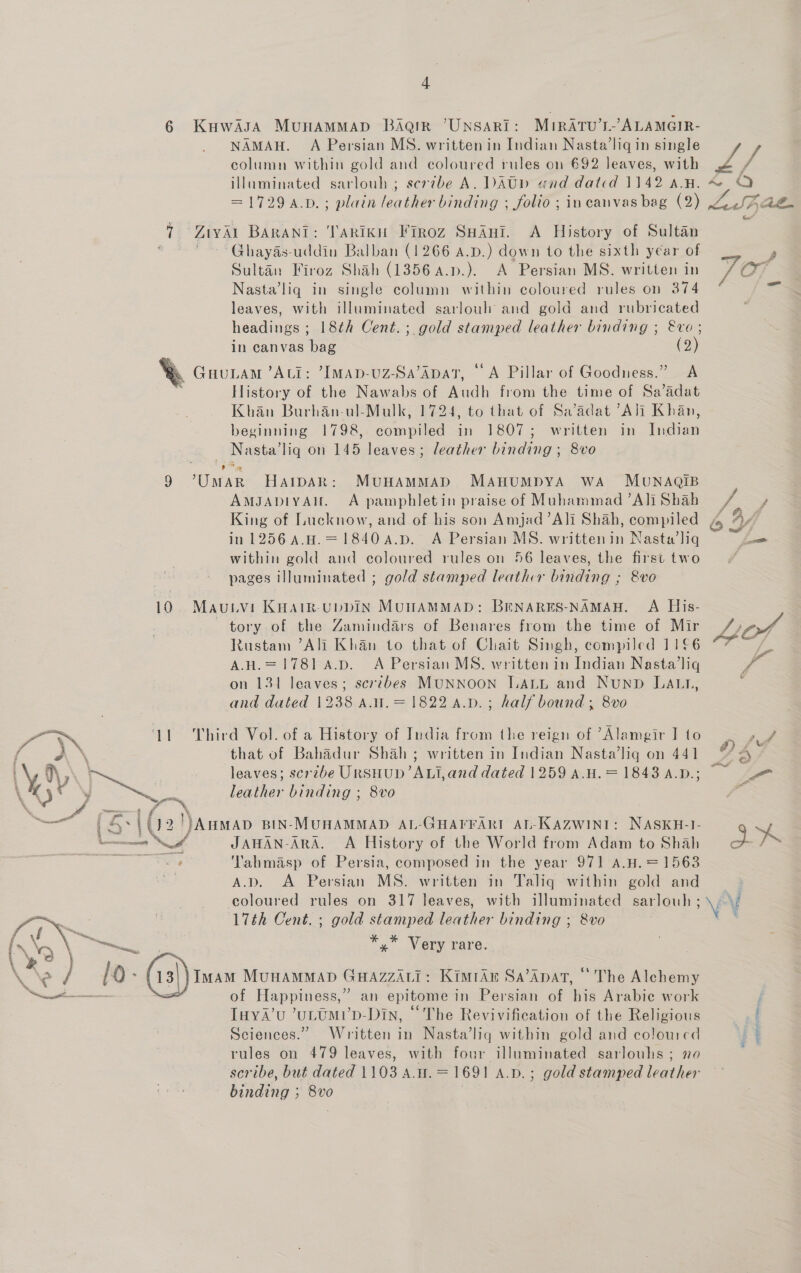  4 NAMAH. A Persian MS. written in Indian Nasta’liq in single column within gold and coloured rules on 692 leaves, with illuminated sarlouh; serzbe A. DAty and dated 1142 aA.n. Ghayds-uddiu Balban (1266 a.D.) down to the sixth year of Sultan Firoz Shah (1356 a4.p.). A Persian MS. written in Nasta’liq in single column within coloured rules on 374 leaves, with illuminated sarlouh and gold and rubricated headings ; 18th Cent. ; gold stamped leather binding ; &amp;vo; in canvas bag (2) LAM ’ALI: ’IMAD-UZ-Sa’ADAT, | A Pillar of Goodness.” A History of the Nawabs of Audh from the time of Sa’adat Khan Burhan-ul-Mulk, 1724, to that of Sa’adat “Ali Khan, beginning 1798, compiled in 1807; written in Indian AMJADIYAH. A pamphletin praise of Muhammad ’Ali Shah in 1256 A.H.=18404.p. A Persian MS. writtenin Nasta’lig within gold and coloured rules on 56 leaves, the first two % Rustam Ali Khan to that of Chait Singh, compiled 1166 AH.=1781 A.D. A Persian MS. written in Indian Nasta’liq on 131 leaves; scribes MUNNOON LALL and Nunb LAL, and dated 1238 a.w.= 1822 a.p.; half bound , 8vo that of Bahadur Shah ; written in Indian Nasta’lig on 441 leaves; scrzbe URSHUD’ALI,and dated 1259 A.H. = 1843 A.D.; leather binding ; 8vo JAHAN-ARA. A History of the World from Adam to Shah Yahmasp of Persia, composed in the year 971 A.H.= 1563 A.D. A Persian MS. written in Taliq within gold and ** Very rare. of Happiness,” an epitome in Persian of his Arabie work TuwyaA’u ’uLUMt’p-Din, “The Revivification of the Religious Sciences.” Written in Nasta’liqg within gold and colourcd rules on 479 leaves, with four illuminated sarlouhs ; xo scribe, but dated 1103 a.u.=169! A.p.; gold stamped leather binding ; 8vo |