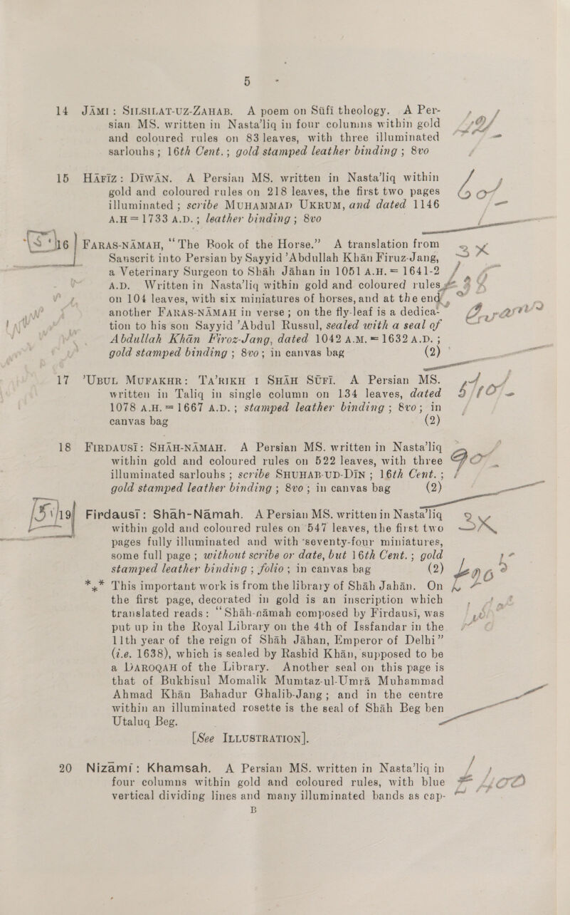 5 * and coloured rules on 83 leaves, with three illuminated ~ - 17 another FARAS-NAMAH in verse; on the fly-leaf is a dedica- | 2. parte - tion to his son Sayyid “Abdul Russul, sealed with a seal of ga Abdullah Khan Firoz- -Jang, dated 1042 A.M. = 1632 .D. gold stamped binding ; 8vo; in canvas bag (3) = ee ‘UsuL Murakur: Ta’kRIKH 1 SHAH Stri. A Persian MS. ,+/ illuminated ; scribe MUHAMMAD UKrUM, and dated 1146 f= >) 3 Sauscrit into Persian by Sayyid Abdullah Khan Firuz-Jang, —_ ”~ a Veterinary Surgeon to Shah Jahan in 1051 A.H. = 1641-2 / va A.D. Written in Nasta’liq within gold and coloured rules, a ah on 104 leaves, with six miniatures of horses, and at the end. written in Taliq in single column on 134 leaves, dated 5MOle 1078 A.H.= 1667 A.D.; stamped leather binding ; 8vo; in canvas bag (9) Zh within gold and coloured rules on 522 leaves, with three Go a illuminated sarlouhs ; scrzbe SHUHAB-UD-DiN ; 16th Cent.; / pages fully illuminated and with ‘seventy- baa’ miniatures, some full page ; without scribe or date, but 16th Cent. ; gold , stamped leather binding ; folio; in canvas bag (2) £y DG 2 This important work is from the library of Shah Jahan. On 4 the first page, decorated in gold is an inscription which translated reads: ‘Shah-namah composed by Firdausi, was put up in the Royal Library on the 4th of Issfandar in the. 11th year of the reign of Shah Jahan, Emperor of Delhi” (7.e. 1638), which is sealed by Rashid Khan, supposed to be a LDaRogaH of the Library. Another seal on this page is that of Bukhisul Momalik Mumtaz-ul-Umra Muhammad Ahmad Khan Bahadur Ghalib-Jang; and in the centre within an illuminated rosette is the seal of Shah Beg ben — Utaluq Beg. a [See ILLUSTRATION]. . vertical dividing lines and many illuminated bands as cap- “~ B