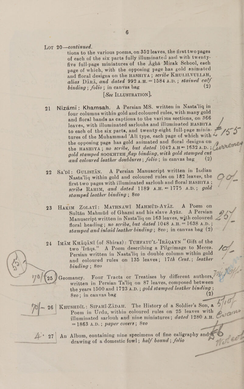 Lot 20—continued. tions to the various poems, on 352 leaves, the first two pages of each of the six parts fully illuminated and with twenty- five full-page miniatures of the Agha Mirak School, each page of which, with the opposing page has gold animated and floral designs on the HASHIYA ; scribe KHULILVULLAH, alias DARA, and dated 992 a.H.=1584 A.D. ; stained calf binding ; folio; in canvas bag (2) [See ILLUSTRATION]. 91 Nizami: Khamsah. A Persian MS. written in Nasta’liq in four columns within gold and coloured rules, with many gold and floral bands as captions to the various sections, on 366 leaves, with illuminated sarlouhs and illuminated HASHIYA z to each of the six parts, and twenty-eight full-page minia- ; 55° tures of the Muhammad ’Ali type, each page of which with ¥ / the opposing page has gold animated and floral designs on P) nth the HASHIYA; no scribe, but dated 1042 A.H= 1632 4.D. ; (gen f gold stamped SOOKHTEH flap binding, with gold stamped cut . and coloured leather doublures ; folio; in canvas bag (2) 929 Sa’pi: GuLisTAn. A Persian Manuscript written in Indian , Nasta’liq within gold and coloured rules on 182 leaves, the ‘Bi Or first two pages with illuminated sarlouh and floral HASHIYA ; / scribe RAwim, and dated 1189 a.H.=1775 A.D.; gold stamped leather binding ; 8vo 23 Hakim ZouATI: MaTHNAWi Maumutp-Ayaz. A Poem on ; Sultan Mahmiid of Ghazni and his slave Ayaz. A Persian g? pr Manuscript written in Nasta’lig on 163 leaves, wjth coloured Lf floral heading; no scribe, but dated 1048 A.H. = 1638 A.D. ; ores stamped and inlaid leather binding ; 8vo; in canvas bag (2): 229 04 Imim KuAqani (of Shiraz): TUHFATU’L- IRAQAYN Gift of the — two ’Iraqs.” A Poem describing a Pilgrimage to Mecca. sd { } \ Persian written in Nasta’liq in double column within gold Pas AAW and coloured rules on 135 leaves; 17¢h Cent.; leather * : A Na binding ; 8vo e = ny a Be fas ) 744, 4 it a | Geomancy. Four Tracts or Treatises by different authors,’ ““ # eee written in Persian Ta’liq on 87 leaves, composed between : the years 1500 and 1723 A.D. ; gold stamped leather binding ; 8vo; in canvas bag (2) —— p|- 26 | KHusHpiL: SIPAHI-ZADAH. The History of a Soldier’s Son, a Ayee 3 a Poem in Urdu, within coloured rules on 25 leaves with ¢ ay illuminated sarlouh and nine miniatures; dated 1280 A.H. Est 2 = 1863 A.D.; paper covers; 8vo ; a y/ . \ nee : : so HE y, A* 27| An Album, containing nine specimens of fine caligraphy andy a os ieapsibtaesintel drawing of a domestic fowl; half bound ; folio WY ~t Gf be git! aa