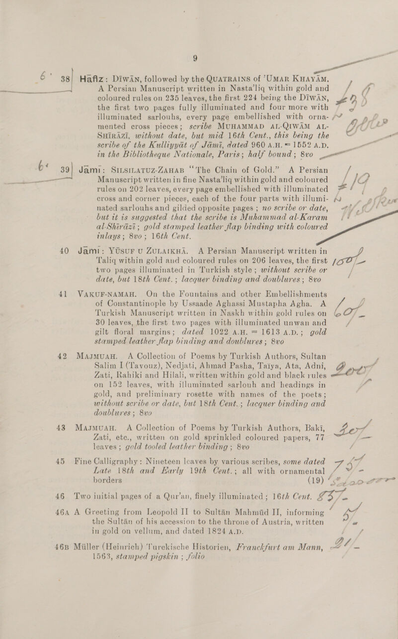 c > a = e «i . 6 38} Hafiz: DiIwAn, followed by the QUATRAINS of “UMAR KHAYAM, F : ae A Persian Manuscript written in Nasta’liq within gold and / 7, ee — —e——e———=~ coloured rules on 235 leaves, the first 224 being the Diwan, £ D the first two pages fully illuminated and four more with eS ih illuminated sarlouhs, every page embellished with orna- /~ oh,» mented cross pieces; scribe MUHAMMAD AL-QIWAM AL- {GU * SHIRAZI, without date, but mid 16th Cent., this being the . scribe of the Kulliyyat of Jami, dated 960 A.H, = 1552 a.p, : in the Bibliotheque Nationale, Paris; half bound ; 8v0 com 6 39] Jami: SinsinaTuz-ZAHAB “The Chain of Gold.” A Persian f- 5 es ectint Manuscript written in fine Nasta’liq within gold and coloured —, f4 rules on 202 leaves, every page embellished with illuminated = ane cross and corner pieces, each of the four parts with illumi- ~v - BD nated sarlouhs and gilded opposite pages ; no scribe or date, //, (4 '    but tt 7s suggested that the scribe is Muhammad al-Karam al-Shirazi; gold stamped leather flap binding with coloured inlays; 8vo; 16th Cent. 40 Jami: Ytsur u Zunarkua. A Persian Manuscript written in j Taliq within gold and coloured rules on 206 leaves, the first ek two pages illuminated in Turkish style; without scribe or date, but 18th Cent.; lacquer binding and doublures ; 8vo 41 VAKUF-NAMAH. On the Fountains and other Embellishments of Constantinople by Ussaade Aghassi Mustapha Agha. A mm , Turkish Manuseript written in Naskh within gold rules on es 2 pa 30 leaves, the first two pages with illuminated unwan and f gilt floral margins; dated 1022 a.H. = 1613 4.D.; gold stamped leather flap binding and doublures ; 8vo 42 Masmuau. A Collection of Poems by Turkish Authors, Sultan | j Salim I (Tavouz), Nedjati, Ahmad Pasha, Taiya, Ata, Adni, A ows? Zati, Rahiki and Hilali, written within gold and black rules a Te on 152 leaves, with illuminated sarlouh and headings in gold, and preliminary rosette with names of the poets; without scribe or date, but 18th Cent.; lacquer binding and doublures ; 8vo 43 MasmuanH. A Collection of Poems by Turkish Authors, Baki, fof Fa Zati, etc., written on gold sprinkled coloured papers, 77 leaves; gold tooled leather binding ; 8vo / 45 Fine Calligraphy: Nineteen leaves by various scribes, some dated 757 Late \8th and Harly 19th Cent.; all with ornamental , a. borders (19) hes Lalor 46 Two initial pages of a Qur’an, finely illuminated ; 16th Cent. G37. 464 A Greeting from Leopold II to Sultan Mahmid II, informing ° , the Sultan of his accession to the throne of Austria, written o or in gold on vellum, and dated 1824 a.p. , f D/L 468 Miiller (Heinrich) Turckische Historien, Franckfurt am Mann, <4 = 1563, stamped pigskin ; folio