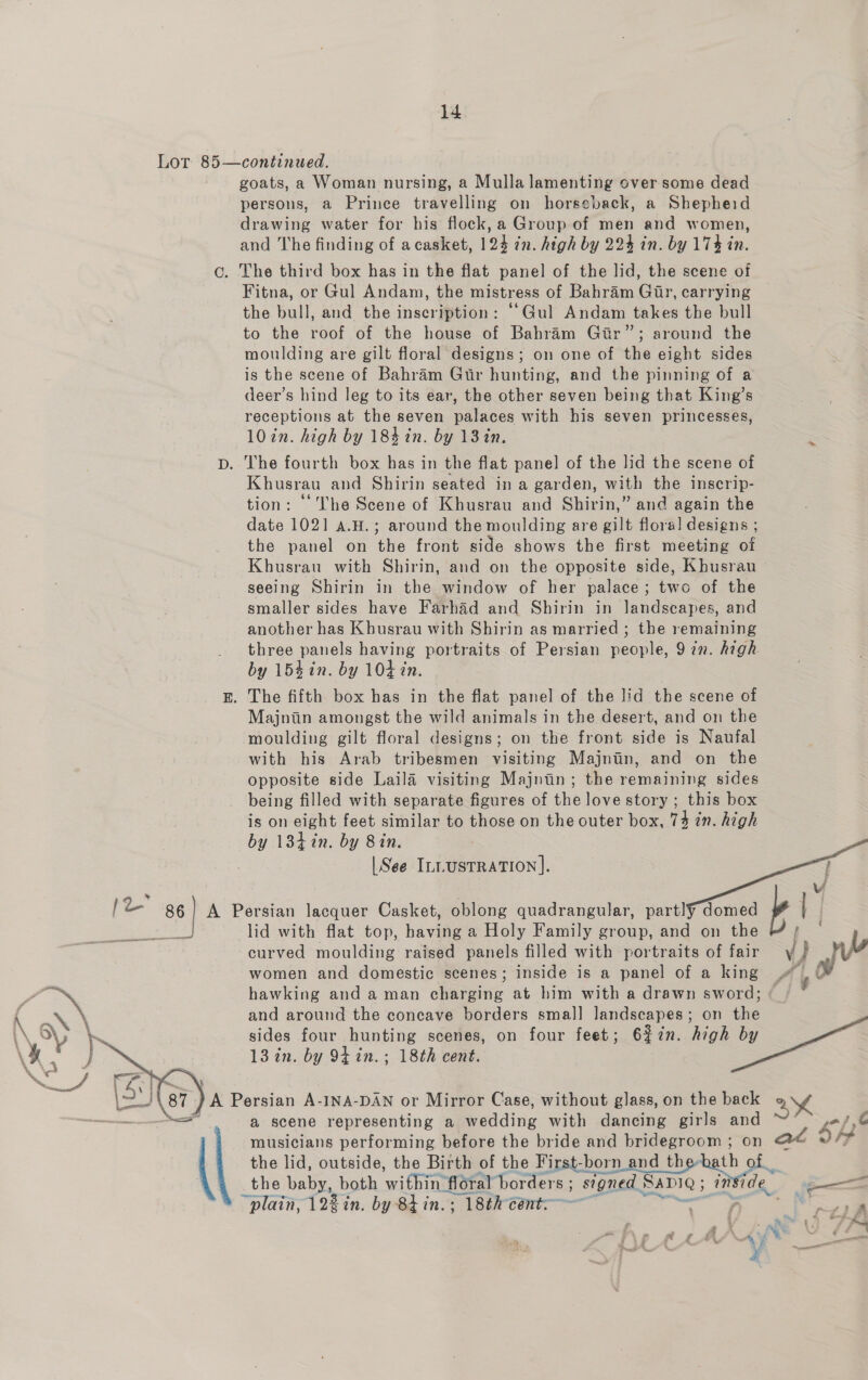 14 Lor 85—continued. goats, a Woman nursing, a Mulla lamenting over some dead persons, a Prince travelling on horseback, a Shepheid drawing water for his flock, a Group of men and women, and The finding of acasket, 124 7n. high by 224 in. by 174 in. c. The third box has in the flat panel of the lid, the scene of Fitna, or Gul Andam, the mistress of Bahram Gir, carrying the bull, and the inscription: “‘Gul Andam takes the bull to the roof of the house of Bahram Gir”; around the moulding are gilt floral designs; on one of the eight sides is the scene of Bahram Gtr hunting, and the pinning of a deer’s hind leg to its ear, the other seven being that King’s receptions at the seven palaces with his seven princesses, 10 in. high by 184 in. by 13 in, Dp. The fourth box has in the flat panel of the lid the scene of Khusrau and Shirin seated in a garden, with the inscrip- tion: The Scene of Khusrau and Shirin,” and again the date 1021 a.H.; around the moulding are gilt flora! designs ; the panel on the front side shows the first meeting of Khusrau with Shirin, and on the opposite side, Khusrau seeing Shirin in the window of her palace; two of the smaller sides have Farhad and Shirin in landscapes, and another has Khusrau with Shirin as married ; the remaining three panels having portraits of Persian people, 9 7n. high by 154in. by 104 in. E. The fifth box has in the flat panel of the lid the scene of Majniin amongst the ee animals in the desert, and on the moulding gilt floral designs; on the front side is Naufal with his Arab tribesmen visiting Majnin, and on the opposite side Laila visiting Majntin; the remaining sides being filled with separate figures of the love story ; this box is on eight feet similar to those on the outer box, 73 in. high by 134%n. by Bin. | See ILLUSTRATION].  je 86 A Persian lacquer Casket, oblong quadrangular, a ee lid with flat top, having a Holy Family group, and on the e 8 curved moulding raised panels filled with portraits of fair y} | bo women and domestic scenes; inside is a panel of a king # _©@ hawking and aman charging at him with a drawn sword; « 4 and around the concave borders smal] landscapes; on the sides four hunting scenes, on four feet; 6%7n. high by 13 in. by 94 in.; 18th cent. 87 A Persian A-INA-DAN or Mirror Case, without glass, on tha back 2h ; a scene representing a wedding with dancing girls and /, musicians performing before the bride and bridegroom ; on = So the lid, outside, the Birth of the First-born and the-hath of the baby, both within flot ‘floral borders ; signed. SaDiQ 5 “plain, 122 in. by 8t in. ; 18th cent: 