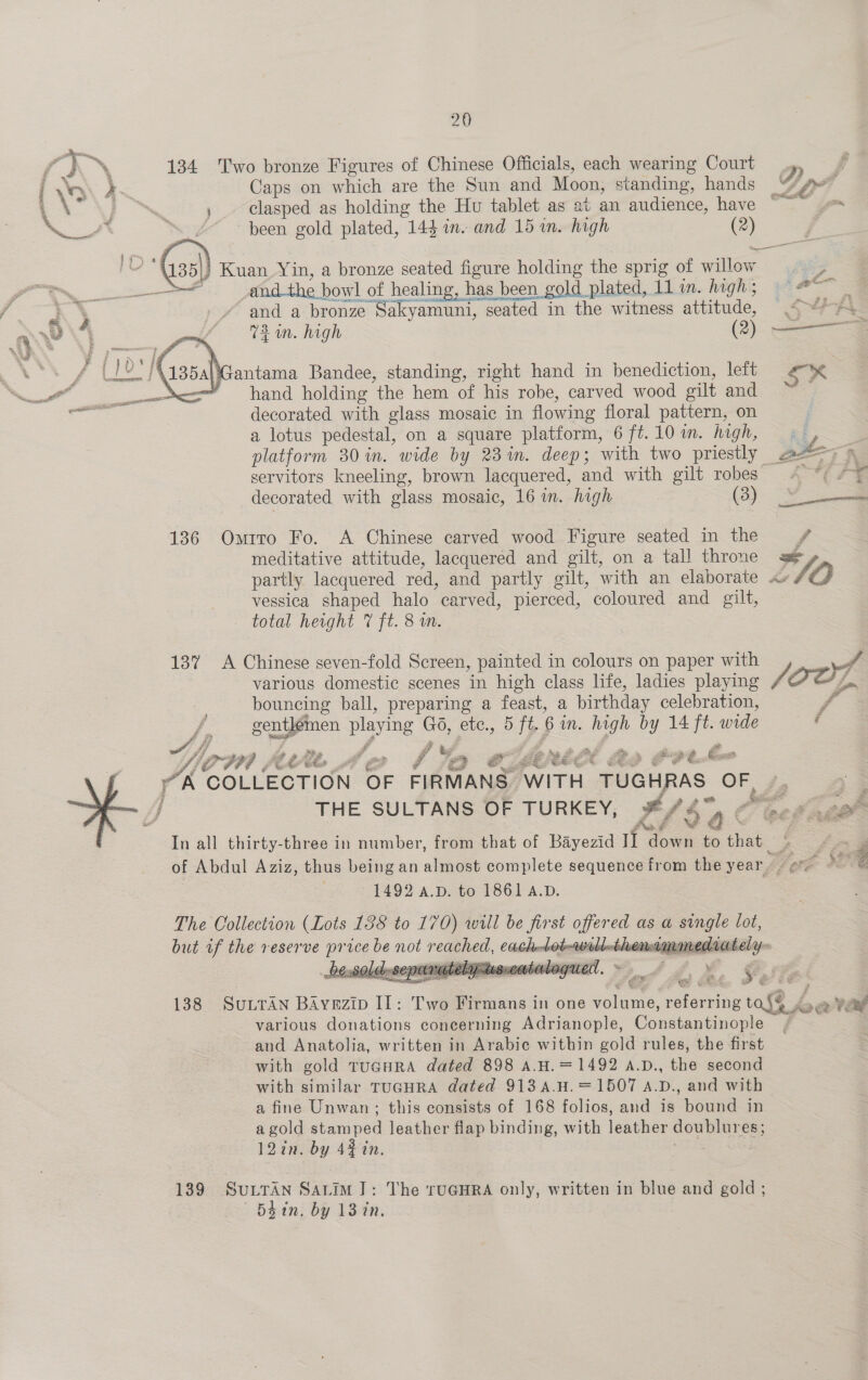  134 Two bronze Figures of Chinese Officials, each wearing Court ? Caps on which are the Sun and Moon, standing, hands * ; clasped as holding the Hu tablet as at an audience, have ~ go | been gold plated, 144 in. and 15 in. high og  |} Kuan Yin, a bronze seated po holding the sprig of aie °y ae and the bowl | of healing, has been gold plated, 11 in. highs; and a bronze Sakyamuni, seated in the witness attitude, 73m. high (2) hand holding ‘the hem of his robe, carved wood oilt and decorated with glass mosaic in flowing floral pattern, on a lotus pedestal, on a square platform, 6 ft. 10 im. high, aa \\ antama Bandee, standing, right hand in benediction, left eK: platform 30 in. wide by 23 in. deep; with two priestly aby servitors kneeling, brown lacquered, and with gilt robes” 4 -*¢F¥ decorated with glass mosaic, 16 i. high (3) Yi 136 Omrro Fo. A Chinese carved wood Figure seated in the ¥ meditative attitude, lacquered and gilt, on a tall throne = partly lacquered red, and partly gilt, with an elaborate a» Vf, O vessica shaped halo carved, pierced, coloured and gilt, — total height 7 ft. 8 m. 13% A Chinese seven-fold Screen, painted in colours on paper with J eS various domestic scenes in high class life, ladies playing Oo, bouncing ball, preparing a feast, a birthday celebration, - /, gentlemen playing | ay etc., 5 iy 6 MN. ae by 14 ee wide ‘ AK ‘COLLECTION OF FIRMANS” WITH TUGHRAS- OF . : 3 THE SULTANS OF TURKEY, ¥/ A 47 Z o tne 4 .. In all thirty-three in number, from that of Bayezid ne ae to chet 9 fee of Abdul Aziz, thus being an almost complete sequence from the year ere FOE 1492 A.D. to 1861 A.D. The Collection (Lots 138 to 170) will be first offered as a single lot, but of the reserve ue ace ae not rege, CRpeess nna mined:   138 SuLtTan BAayezip IL: Two Firmans in one emer tororne Bier ab various donations concerning Adrianople, Constantinople | and Anatolia, written in Arabie within gold rules, the first with gold tucuRA dated 898 A.H.=1492 A.D., the second with similar TUGHRA dated 913A.H.= 1507 A.D., and with | a fine Unwan; this consists of 168 folios, and is bound in a gold eneee leather flap binding, with leather doublures; 12in. by 42% in. 139 SULTAN SALIM]: The rUGHRA only, written in blue and gold ; ~—Bdtin. by 13 in,