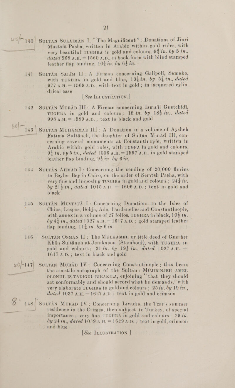y 7S [> 140! SutTAN SunatMAn I, “The Magnificent”: Donations of Jiori | Mustafa Pasha, written in Arabic within gold rules, with very beautiful TUGHRA in gold and colours, 94 7m. by 5 in., dated 968 A.H. = 1560 A.p., in book-form with blind Heme leather flap binding, 104 in. by 64 in. 141 SunrAn Sauim I]: A Firman concerning Galipoli, Samako, with TUGHRA in gold and blue, 13¢in. by 5¥in., dated 977 A.H. = 1569 A.D., with text in gold ; in lacquered cylin- drical case [See ILLUSTRATION. | 142 SutraAn MurApDIII: A Firman concerning Ismail Guetebidi, TUGHRA in gold and colours; 18 in. by 183 in., dated 998 A.H.= 1589 A.D. ; text in black and gold o SuLTAN MUHAMMAD III: A Donation in a volume of Aysheh Fatima Sultaneh, the Sie of Sultan Murad II], con- cerning several monuments at Constantinople, written in Arabic within gold rules, with TUGRA in gold and colours, 9+ in. by 5in., dated 1006 A.H.=1597 A.D., in gold stamped leather flap binding, 93 in. by 6 in. 144 SurraAn AHMAD I]: Concerning the sending of 20,000 florins to Beyler Bey in Cairo, on the order of Servish Pasha, with very fine and imposing TUGHRA in gold and colours ; 244 7. by 214 in., dated 1015 au. = 1606 A.D. ; text in gold and black 145 SuuraAn Musrara [: Concerning Donations to the Isles of ; Chios, Lespos, Bohja, Ada, Dardanelles and Constantinople, with annex ina volume of 27 folios, TUGHRA in black, 104 zn. by 44 in., dated 1027 A.H.= 1617 A4.D.; gold stamped leather flap binding, 114 7m. by 6 2n. 146 SuLrAN OSMAN IJ: The MULKAMEH or title deed of Guerher Khan Sultaneh at Jenikapou (Stamboul), with TUGHRA in gold and colours; 21 an. by 19% in., dated 1027 A.H. = 1617 A.D.; text-in black and gold yof-r47\ SutraAN Murap IV: Concerning Constantinople; this bears aan the apostile autograph of the Sultan: MuJIBINJEH AMEL OLONUL IS TADIGU! BIRAKILA, enjoining that they should act conformably and should accord what he demands,” with very elaborate TUGHRA in goldand colours ; 25 in. by 19 in., dated 1037 A.H. = 1627 A.D. ; text in gold and crimson % tas) SULTAN Murap IV: Concerning Livadia, the l'zar’s summer ea residence in the Crimea, then subject to ‘Turkey, of special importance ; very fine TUGHRA in gold and colours ; 29 7. by 24in., dated 1039 a.n.= 1629 A.D. ; text in gold, crimson and blue a «, [See ILLUSTRATION. |