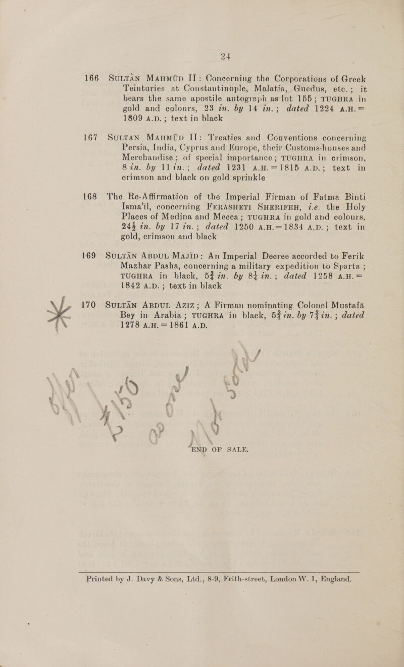  166 167 168 169 170  24 SuLTAN Maumtp II: Concerning the Corporations of Greek Teinturies at Constantinople, Malatia, Guedus, ete. ; it bears the same apostile autograph as lot 155; TUGHRA in gold and colours, 23 an. by 14 in.; dated 1224 a.H.= 1809 A.D. ; text in black Suttan Manmutp II: Treaties and Conventions concerning Persia, India, Cyprus and Europe, their Customs-houses and Merchandise ; of special importance ; TUGHRA in crimson, Sin. by llin.; dated 1231 sa.H.=1815 a.p.; text in crimson and black on gold sprinkle The Re-Affirmation of the Imperial Firman of Fatma Binti Ismail, concerning FERASHETI SHERIFEH, 7.e. the Holy Places of Medina and Mecca; TUGHRA in gold and colours, 244 in. by 17 in.; dated 1250 a.H.=1834 A.D.; text in gold, crimson and black SULTAN AsppuL Magip: An Imperial Decree accorded to Ferik Mazhar Pasha, concerning a military expedition to Sparta ; TUGHRA in black, 52% in. by 84%in.; dated 1258 a.H.= 1842 A.D. ; text in black SULTAN ABDUL Aziz; A Firman nominating Colonel Mustafa Bey in Arabia; TUGHRA in black, 5f7n. by 72in.; dated 1278 aA.H. = 1861 A.D.  i ; r ed? i 3 .% a ad a, .* Eo or, ; A é 4 i | » ‘ ~, : is RB Y 4 Roo g , END OF SALE.  