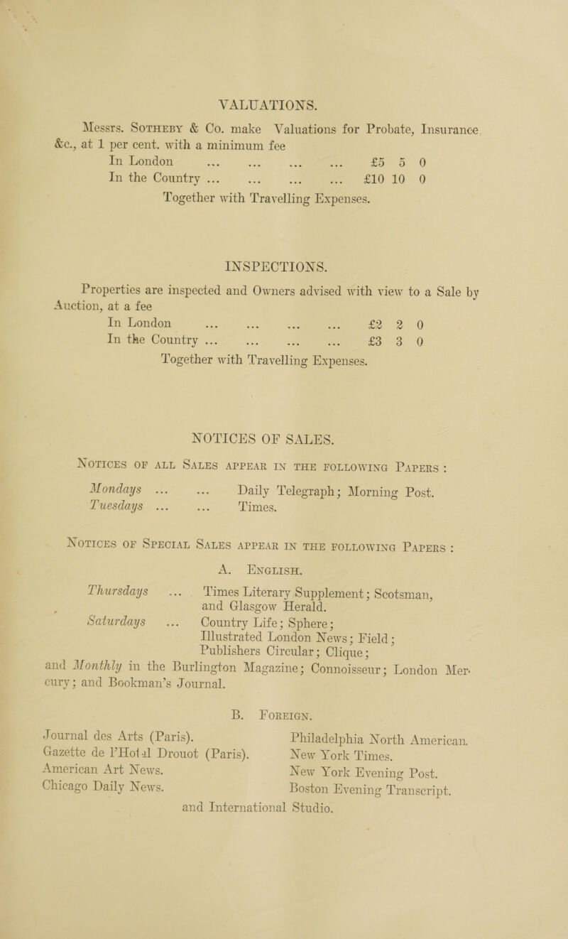 VALUATIONS. Messrs. SotHeBy &amp; Co. make Valuations for Probate, Insurance. &amp;c., at 1 per cent. with a minimum fee In London : so 5 0 In the Country ... a £1010 0 Together with Travelling Expenses. INSPECTIONS. Properties are inspected and Owners advised with view to a Sale by Auction, at a fee In London ~ : ih: In the Country .. oe £3 3 0 eee. with Travelling en NOTICES OF SALES. NOTICES OF ALL SALES APPEAR IN THE FOLLOWING PAPERS : Mondays ... oe Daily Telegraph; Morning Post. Puesdays ..: fi Times, Notices oF Spectan SALES APPEAR IN THE FOLLOWING PAPERS: A. EN@rISH. Lhursdays ... . Times Literary Supplement; Scotsman, and Glasgow Herald. Saturdays ... Country Life; Sphere; Illustrated London N ews; Field; Publishers Circular ; Clique; and Monthly in the Burlington Magazine; Pea sieacur: London Mer eury; and Bookman’s Journal. B. FoReEIGN. Journal des Arts (Paris). Philadelphia North American. Gazette de ’Hotal Drouot (Paris). New York Times. American Art News. New York Evening Post. Chicago Daily News. Boston Evening Transcript. and International Studio.