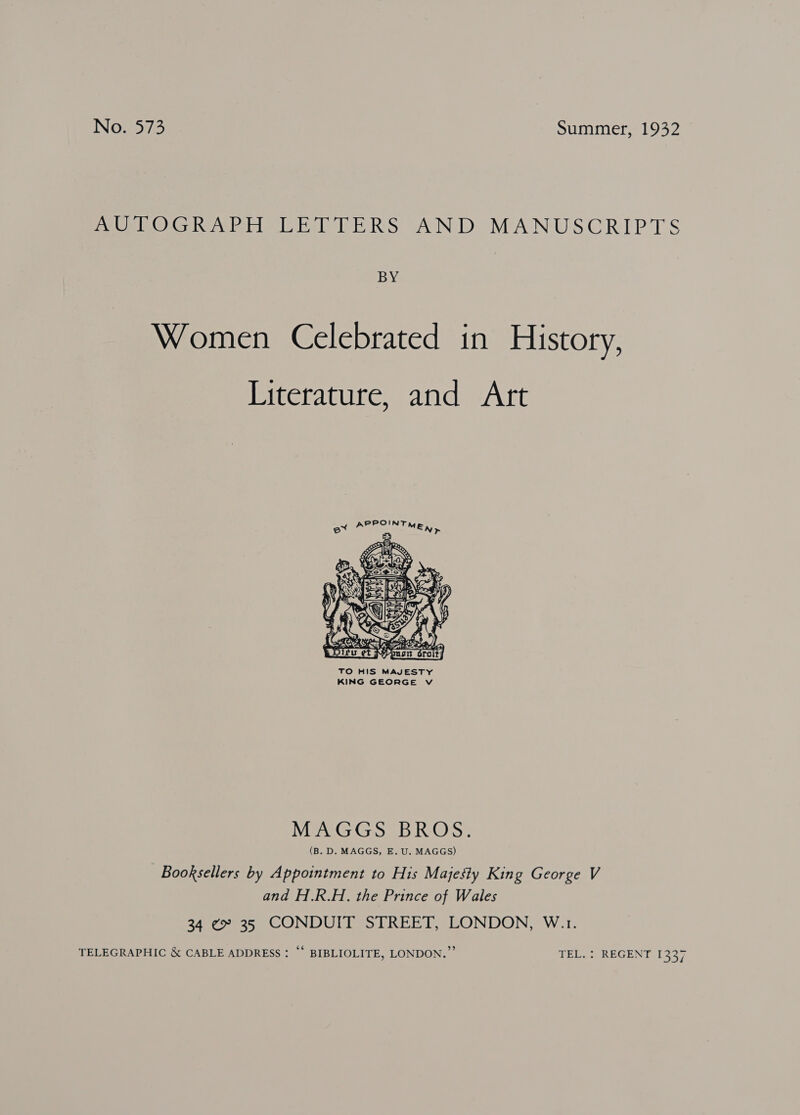 MUPLOGRVEH EP LERS “AND, MANUSCRIPTS BY Women Celebrated in History, Literature, and Art  TO HIS MAJESTY KING GEORGE Vv MAGGS BROS. (B. D. MAGGS, E. U. MAGGS) Booksellers by Appointment to His Majesty King George V and H.R.H. the Prince of Wales 34 ¢ 35 CONDUIT STREET, LONDON, W.1. TELEGRAPHIC &amp; CABLE ADDRESS : “‘ BIBLIOLITE, LONDON.” TEL. : REGENT 1337