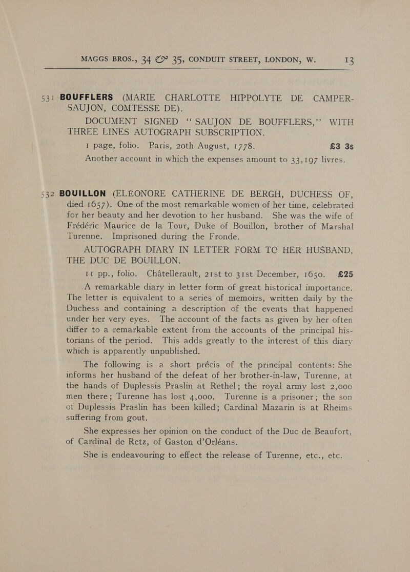 531 BOUFFLERS (MARIE CHARLOTTE HIPPOLYTE DE CAMPER- _SAUJON, COMTESSE DE). DOCUMENT SIGNED ‘‘ SAUJON DE BOUFFLERS,’’ WITH THREE LINES AUTOGRAPH SUBSCRIPTION. I page, folio. Paris, 20th August, 1778. £3 3s Another account in which the expenses amount to 33,197 livres. 532 BOUVILLON (ELEONORE CATHERINE DE BERGH, DUCHESS OF, died 1657). One of the most remarkable women of her time, celebrated for her beauty and her devotion to her husband. She was the wife of Frédéric Maurice de la Tour, Duke of Bouillon, brother of Marshal Turenne. Imprisoned during the Fronde. AUTOGRAPH DIARY IN LETTER FORM TC HER HUSBAND, PAP eDUC DE. BOWLELON: II pp., folio. Chatellerault, 21st to 31st December, 1650. £25 .A remarkable diary in letter form of great historical importance. The letter is equivalent to a series of memoirs, written daily by the Duchess and containing a description of the events that happened under her very eyes. The account of the facts as given by her often differ to a remarkable extent from the accounts of the principal his- torians of the period. This adds greatly to the interest of this diary which is apparently unpublished. The following is a short précis of the principal contents: She informs her husband of the defeat of her brother-in-law, Turenne, at the hands of Duplessis Praslin at Rethel; the royal army lost 2,000 men there; Turenne has lost 4,000. Turenne is a prisoner; the son ot Duplessis Praslin has been killed; Cardinal Mazarin is at Rheims suffering from gout. She expresses her opinion on the conduct of the Duc de Beaufort, of Cardinal de Retz, of Gaston d’Orléans. She is endeavouring to effect the release of Turenne, etc., etc.