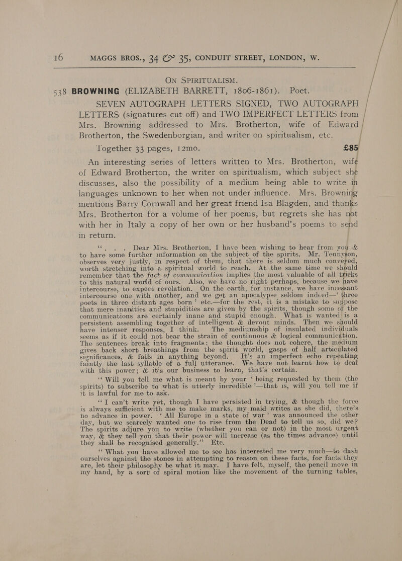  ON SPIRITUALISM. 538 BROWNING (ELIZABETH BARRETT, 1806-1861). Poet. SEVEN AUTOGRAPH LETTERS SIGNED, TWO AUTOGRAPH | LETTERS (signatures cut off) and TWO IMPERFECT LETTERS from Mrs. Browning addressed to Mrs. Brotherton, wife of Rdgerdy Brotherton, the Swedenborgian, and writer on spiritualism, etc. , Together 33 pages, 12mo. £85 An interesting series of letters written to Mrs. Brotherton, wife of Edward Brotherton, the writer on spiritualism, which subject she discusses, also the possibility of a medium being able to write in languages unknown to her when not under influence. Mrs. Browning mentions Barry Cornwall and her great friend Isa Blagden, and thanks Mrs. Brotherton for a volume of her poems, but regrets she has not with her in Italy a copy of her own or her husband’s poems to send in return. « . ~~), «Dear Mrs. Brotherton, I have been wishing to hear from you &amp; to have some further information on the subject of the spirits. Mr. Tennyson, observes very justly, in respect of them, that there is seldom much conveyed, worth stretching into a spiritual world to reach. At the same time we should remember that the fact of communication implies the most valuable of all tricks to this natural world of ours. Also, we have no right perhaps, because we have intercourse, to expect revelation. On the earth, for instance, we have incessant intercourse one with another, and we get an apocalypse seldom indeed—‘ three poets in three distant; ages born’ etc.—for the rest, it is a mistake to suppose that mere inanjities and stupidities are given by the spirits, though some of the communications are certainly inane and stupid enough. What is wanted is a persistent, assembling together of intelligent &amp; devout minds, Then we should have intenser responses, I think. The mediumship of insulated individuals seems as if it could not bear the strain of continuous &amp; logical communication. The sentences break into fragments; the thought does not cohere, the medium gives back short breathings from the spirit world, gasps of half articulated significances, &amp; fails in anything beyond. It’s an imperfect echo repeating faintly the last syllable of a full utterance. We have not learnt how to deal with this power; &amp; it’s our business to learn, that’s certain. ‘‘ Will you tell me what is meant by your ‘ being requested by them (the spirits) to subscribe to what is utterly incredible ’—that 1s, will you tell me if it. is lawful for me to ask. ‘“T can’t write yet, though I have persisted in trying, &amp; though the force is always sufficient with me to make marks, my maid writes as she did, there’s ho advance in power. ‘ All Europe in a state of war’ was announced the other day, but we scarcely wanted one to rise from the Dead to tell us so, did we? The spirits adjure you to write (whether you can or not) in the most urgent way, &amp; they tell you that their power will increase (as the times advance) until they shall be recognised generally.’’ Etc. ‘‘ What you have allowed me to see has interested me very much—to dash ourselves against the stones in attempting to reason. on these facts, for facts they are, let their philosophy be what it; may. I have felt, myself, the pencil move in my hand, by a sort! of spiral motion like the movement of the turning tables,