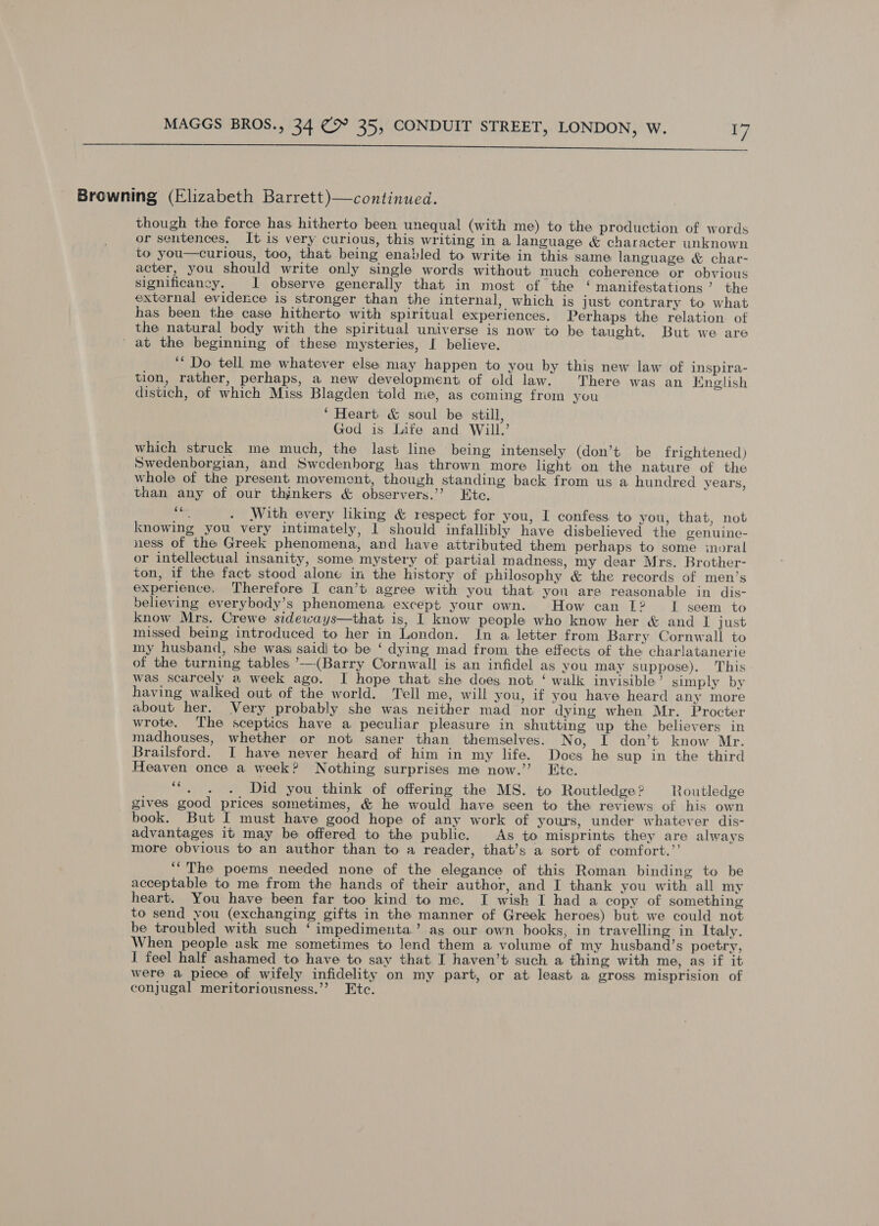  Browning (Elizabeth Barrett)—continued. though the force has hitherto been unequal (with me) to the production of words or sentences, It is very curious, this writing in a language &amp; character unknown to you—curious, too, that being enabled to write in this same language &amp; char- acter, you should write only single words without much coberence or obvious significancy. I observe generally that in most of the ‘ manifestations’ the external evidence is stronger than the internal, which is just contrary to what has been the case hitherto with spiritual experiences. Perhaps the relation of the natural body with the spiritual universe is now to be taught. But we are ' at the beginning of these mysteries, I believe. ‘* Do tell me whatever else may happen to you by this new law of inspira- tion, rather, perhaps, a new development of old law. There was an English distich, of which Miss Blagden told me, as coming from you ‘Heart &amp; soul be still, God is Lite and Will.’ which struck me much, the last line being intensely (don’t be frightened) Swedenborgian, and Swedenborg has thrown more light on the nature of the whole of the present movement, though standing back from us a hundred years, than any of our thjnkers &amp; observers.’’ Ete. ns . With every liking &amp; respect for you, I confess to you, that, not knowing you very intimately, 1 should infallibly have disbelieved the genuine- ness of the Greek phenomena, and have attributed them perhaps to some moral or intellectual insanity, some mystery of partial madness, my dear Mrs. Brother- ton, if the fact stood alone in the history of philosophy &amp; the records of men’s experience. Therefore I can’t agree with you that you are reasonable in dis- believing everybody’s phenomena except your own. How can L?~ [If seem to know Mrs. Crewe sideways—that is, I know people who know her &amp; and I just missed being introduced to her in London. In a letter from Barry Cornwall to my husband, she was) said| to be ‘ dying mad from the effecis of the charlatanerie of the turning tables ’—(Barry Cornwall is an infidel as you may suppose). This was scarcely a week ago. I hope that she does not ‘ walk invisible ’ simply by having walked out of the world. Tell me, will you, if you have heard any more about her. Very probably she was neither mad nor dying when Mr. Procter wrote. The sceptics have a peculiar pleasure in shutting up the believers in madhouses, whether or not saner than themselves. No, I don’t know Mr. Brailsford. I have never heard of him in my life. Does he sup in the third Heaven once a week? Nothing surprises me now.” Etc. “. . .. Did you think of offering the MS. to Routledge? Routledge gives good prices sometimes, &amp; he would have seen to the reviews of his own book. But I must have good hope of any work of yours, under whatever dis- advantages it may be offered to the public. As to misprints they are always more obvious to an author than to a reader, that’s a sort of comfort.’’ ‘“The poems needed none of the elegance of this Roman binding to be acceptable to me from the hands of their author, and I thank you with all my heart. You have been far too kind to me. I wish I had a copy of something to send you (exchanging gifts in the manner of Greek heroes) but we could not be troubled with such ‘ impedimenta’ as our own books, in travelling in Italy. When people ask me sometimes to lend them a volume of my husband’s poetry, I feel half ashamed to have to say that I haven’t such a thing with me, as if it were a piece of wifely infidelity on my part, or at least a gross misprision of conjugal meritoriousness.’’ Ete.