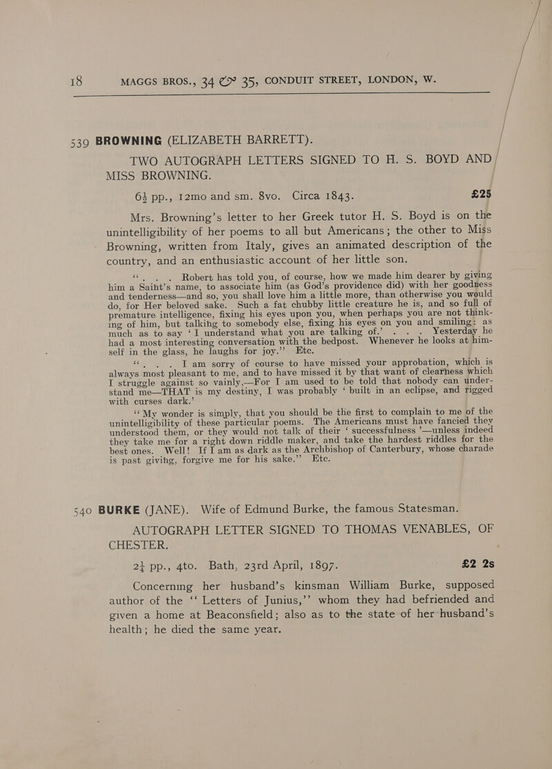  TWO AUTOGRAPH LETTERS SIGNED TO H. S. BOYD AND MISS BROWNING. 64 pp., 12mo and sm. 8vo. Circa 1843. £25 } | } / | J Mrs. Browning’s letter to her Greek tutor H. S. Boyd is on the unintelligibility of her poems to all but Americans; the other to Miss Browning, written from Italy, gives an animated description of the country, and an enthusiastic account of her little son. “|. «Robert has told you, of course, how we made him dearer by giving him a Saiht’s name, to associate him (as God’s providence did) with her goodness and tenderness—and so, you shall love him a little more, than otherwise you would do, for Her beloved sake. Such a fat chubby little creature he is, and so full of premature intelligence, fixing his eyes upon you, when perhaps you are not think- ing of him, but talking to somebody else, fixing his eyes on you and smiling: as much as to say ‘I understand what you are talking of.’ . . . Yesterday he had a most interesting conversation with the bedpost. Whenever he looks at him- self in the glass, he laughs for joy.’’ Etc. «| | JT am sorry of course to have missed your approbation, which is always most pleasant to me, and to have missed it by that want of clearness which I struggle against so vainly,—For I am used to be told that nobody can under- stand me—THAT is my destiny, I was probably ‘ built in an eclipse, and rigged with curses dark.’ ‘My wonder is simply, that you should be the first to complain to me of the unintelligibility of these particular poems. The Americans must have fancied they understood them, or they would not talk of their ‘ successfulness ’—unless indeed they take me for a right down riddle maker, and take the hardest riddles for the best ones. Well! If | am as dark as the Archbishop of Canterbury, whose charade is past giving, forgive me for his sake.”’ Itc. AUTOGRAPH LETTER SIGNED TO THOMAS VENABLES, OF CHESTER, 21 pp., 4to. -Bath, 23rd April, 1897. ; £2 2s Concerning her husband’s kinsman William Burke, supposed author of the ‘‘ Letters of Junius,’’ whom they had befriended and given a home at Beaconsfield; also as to the state of her husband’s health; he died the same year.