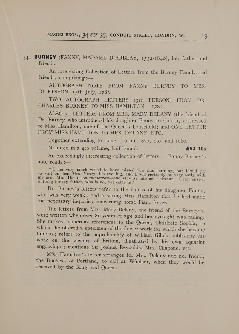  541 BURNEY (FANNY, MADAME D’ARBLAY, 1752-1840), her father and friends. An interesting Collection of Letters from the Burney Family and friends, comprising :— AUTOGRAPH NOTE FROM FANNY BURNEY TO MRS. ‘DICKINSON, 17th July, 1785. PWO. AUTOGRAPH LETTERS (3rd PERSON) FROM DR. CHARLES BURNEY TO MISS HAMILTON. 178s. ALSO 51 LETTERS FROM MRS. MARY DELANY (the friend of Dr. Burney who introduced his daughter Fanny to Court), addressed to Miss Hamilton, one of the Queen’s household; and ONE LETTER FROM MISS HAMILTON TO MRS. DELANY, ETC. Together extending to some 110 pp., 8vo, 4to, and folio. Mounted in a 4to volume, half bound. £52 10s An exceedingly interesting collection of letters. Fanny Burney’s note reads.:— ‘“I am very much vexed to have missed you this morning, but I will try to wait on dear Mrs. Vesey this evening, and I will certainly be very early with my dear Mrs. Dickinson to-morrow—and stay as late ag is decent. I can answer nothing for my father, who is not yet come in,”’ Dr. Burney’s letters refer to the illness of his daughter Fanny, who was very weak; and assuring Miss Hamilton that he had made the necessary inquiries concerning some Piano-fortes. The letters from Mrs. Mary Delany, the friend of the Burney’s, were written when over 80 years of age and her eyesight was failing. She makes numerous references to the Queen, Charlotte Sophia, to whom she offered a specimen of the flower work for which she became famous; refers to the improbability of William Gilpin publishing his work on the scenery of Britain, illustrated by his own aquatint engravings ; mentions Sir Joshua Reynolds, Mrs. Chapone, etc. Miss Hamilton’s letter arranges for Mrs. Delany and her friend, the Duchess of Portland, to call at Windsor, when they would be received by the King and Queen.