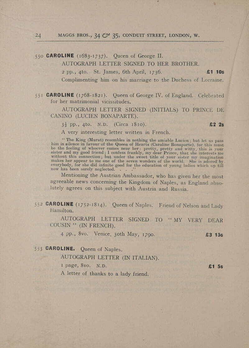 550 GAROLINE (1683-1737). Queen of George II. AUTOGRAPH LETTER SIGNED TO HER BROTHER. 2 ‘pp.} 4to;w Steyames), SihiApril 746, £1 10s Complimenting him on his marriage to the Duchess of Lorraine. 551 GAROLINE (1768-1821). Queen of George IV. of England. Celebrated for her matrimonial vicissitudes. AUTOGRAPH LETTER: SIGNED) (INITIALS) TOGPRINCE” DE CANINO (LUCIEN BONAPARTE). a3 DD sd tO, Went, ie (Circa 1810). £2 2s A very interesting letter written in French. ‘‘ The King (Murat) resembles in nothing the amiable Lucien; but let us pass him in silence in favour of the Queen of Hearts (Caroline Bonaparte), for this must be the feeling of whoever comes near her: pretty, pretty and witty, this is your sister and my good friend; I confess frankly, my dear Prince, that she interests me without this connection; but under the sweet title of your sister my imagination makes her appear to me one of the seven wonders of the world. She is adored’ by everybody, for she did infinite good for the education of young ladies which up till now has been sorely neglected. . . .” Mentioning the Austrian Ambassador, who has given her the most agreeable news concerning the Kingdom of Naples, as England abso- lutely agrees on this subject with Austria and Russia. 552 CAROLINE (1752-1814). Queen of Naples. Friend of Nelson and Lady Hamilton. AUTOGRAPH LETTER SIGNED TO ‘“‘MY VERY DEAR COUSIN ”? (IN FRENCH). | 4.pp., 8vo. Venice, 30th May, 1790. £3 15s 553 CAROLINE. Queen of Naples. AUTOGRAPH LETTER (IN ITALIAN). I page, Svo.. °N.D. £1 5s A letter of thanks to a lady friend.