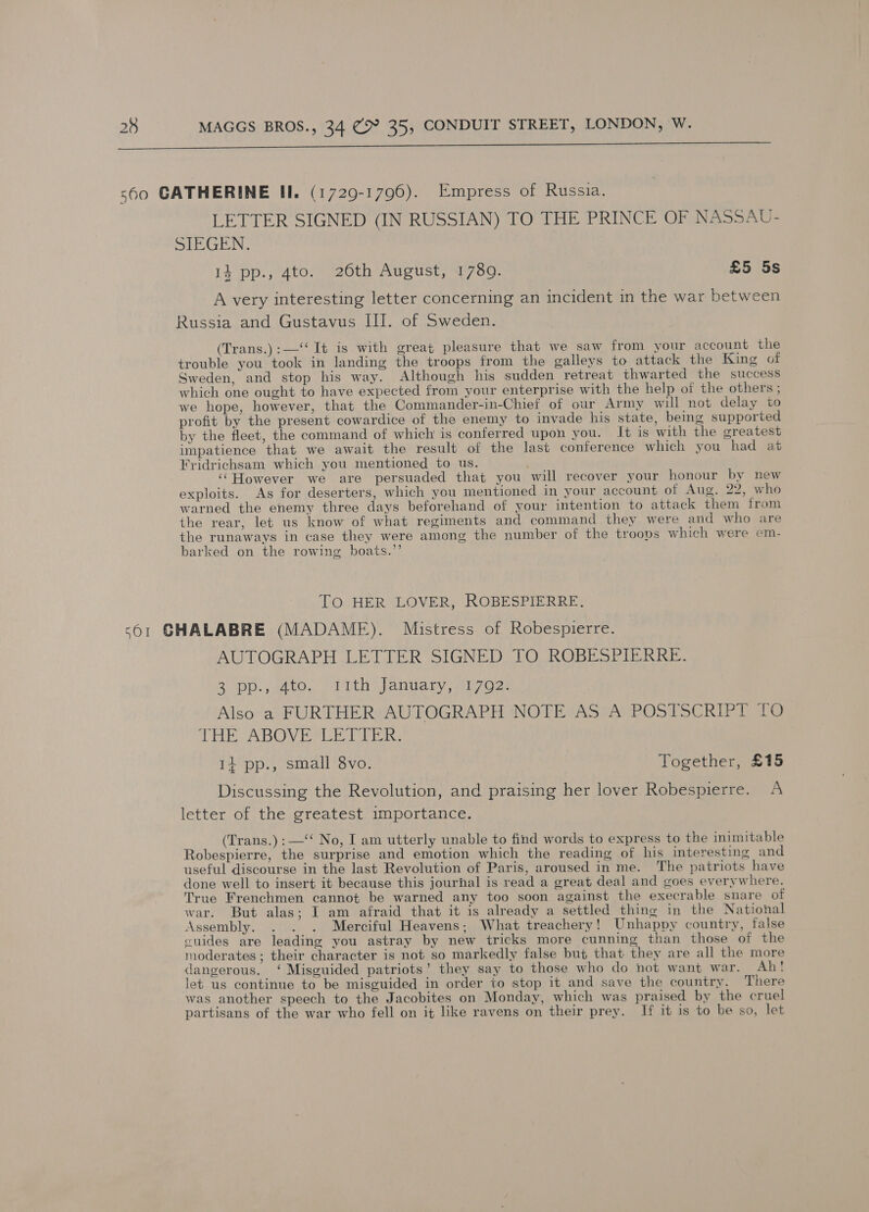  LETTER SIGNED (IN RUSSIAN) TO THE PRINCE OF NASSAU- SIEGEN. 14 pp., 4to. 26th August, 17809. £5 5s A very interesting letter concerning an incident in the war between Russia and Gustavus III. of Sweden. (Trans.) :—‘‘ It is with great pleasure that we saw from your account the trouble you took in landing the troops from the galleys to attack the King of Sweden, and stop his way. Although his sudden retreat thwarted the success which one ought to have expected from your enterprise with the help of the others ; we hope, however, that the Commander-in-Chief of our Army wil not delay to profit by the present cowardice of the enemy to invade his state, being supported by the fleet, the command of which is conferred upon you. It is with the greatest impatience that we await the result of the last conference which you had at Fridrichsam which you mentioned to us. ; ‘“However we are persuaded that you will recover your honour by new exploits. As for deserters, which you mentioned in your account of Aug. 22, who warned the enemy three days beforehand of your intention to attack them from the rear, let us know of what regiments and command they were and who are the runaways in case they were among the number of the troops which were em- barked on the rowing boats.”’ TO HER LOVER, ROBESPIERRE. AUTOGRAPH LETTER SIGNED TO ROBESPIERRE. Bopp. watO. ith anda ry sei 2s Also a FURTHER AUTOGRAPH NOTE AS A POSTSCRIPT TO TE ABOVE oR: 14 pp., small 8vo. Together, £15 Discussing the Revolution, and praising her lover Robespierre. A letter of the greatest importance. (Trans.) :—‘‘ No, I am utterly unable to find words to express to the inimitable Robespierre, the surprise and emotion which the reading of his interesting and useful discourse in the last Revolution of Paris, aroused in me. The patriots have done well to insert it because this journal is read a great deal and goes everywhere. True Frenchmen cannot be warned any too soon against the execrable snare of war. But alas; I am afraid that it is already a settled thing in the National Assembly. . . . Merciful Heavens; What treachery! Unhappy country, false cuides are leading you astray by new tricks more cunning than those of the moderates ; their character is not so markedly false but that they are all the more dangerous. ‘ Misguided patriots’ they say to those who do not want war. Ah! let us continue to be misguided in order to stop it and save the country, There was another speech to the Jacobites on Monday, which was praised by the cruel partisans of the war who fell on it like ravens on their prey. If it is to be so, let