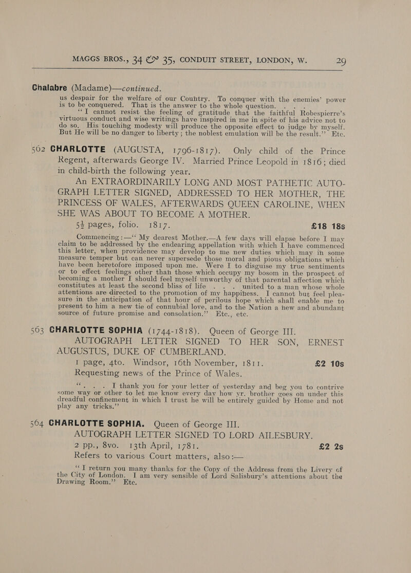  Ghalabre (Madame)—continued. us despair for the welfare of our Country. To conquer with the enemies’ power is to be conquered. That is the answer to the whole question. . . . ‘I cannot resist the feeling of gratitude that the faithful Robespierre’s virtuous conduct and wise writings have inspired in me in spite of his advice not to do so, His touching modesty will produce the opposite effect to judge by myself, But He will be no danger to liberty ; the noblest emulation will be the result.’ Etc. 502 CHARLOTTE (AUGUSTA, 17960-1817). Only child of the Prince Regent, afterwards George IV. Married Prince Leopold in 1816; died in child-birth the following year. An EXTRAORDINARILY LONG AND MOST PATHETIC AUTO- GRAPH LETTER SIGNED, ADDRESSED TO HER MOTHER. THE PRINCESS OF WALES, AFTERWARDS QUEEN CAROLINE, WHEN SHE WAS ABOUT TO BECOME A MOTHER. 5% pages, folio. 1817. £18 18s Commencing :—‘‘ My dearest Mother.—A few days will elapse before I may claim to be addressed by the endearing appellation with which I have commenced this letter, when providence may develop to me new duties which may ihn some measure temper but can never supersede those moral and pious obligations which have been heretofore imposed upon me. Were I to disguise my true sentiments or to effect feelings other than those which occupy my bosom in the prospect of becoming a mother I should feel myself unworthy of that parental affection which constitutes at least the second bliss of life . . . united to a man whose whole attentions are directed to the promotion of my happiness. I cannot but feel plea- sure in the anticipation of that hour of perilous hope which shall enable me to present to him a new tie of connubial love, and to the Nation a new and abundant source of future promise and consolation.’’ Etc., etc. 503 GHARLOTTE SOPHIA (1744-1818). Queen of George III. AUTOGRAPH LETTER SIGNED TO HER SON, ERNEST AUGUSTUS, DUKE OF CUMBERLAND. I page, 4to. Windsor, 16th November, 1811. £2 10s Requesting news of the Prince of Wales. nie I thank you for your letter of yesterday and beg you to contrive some way or other to let me know every day how yr. brother goes on under this dreadful confinement in which I trust he will be entirely guided by Home and not play any tricks.’’ 504 CHARLOTTE SOPHIA. Queen of George III. AUTOGRAPH LETTER SIGNED TO LORD AILESBURY. 2 ppe ovo. 13th April, 1781, £2 2s Refers to various Court matters, also :— ‘‘] return you many thanks for the Copy of the Address from the Livery cf the City of London. I am very sensible of Lord Salisbury’s attentions about the Drawing Room.” Ete.