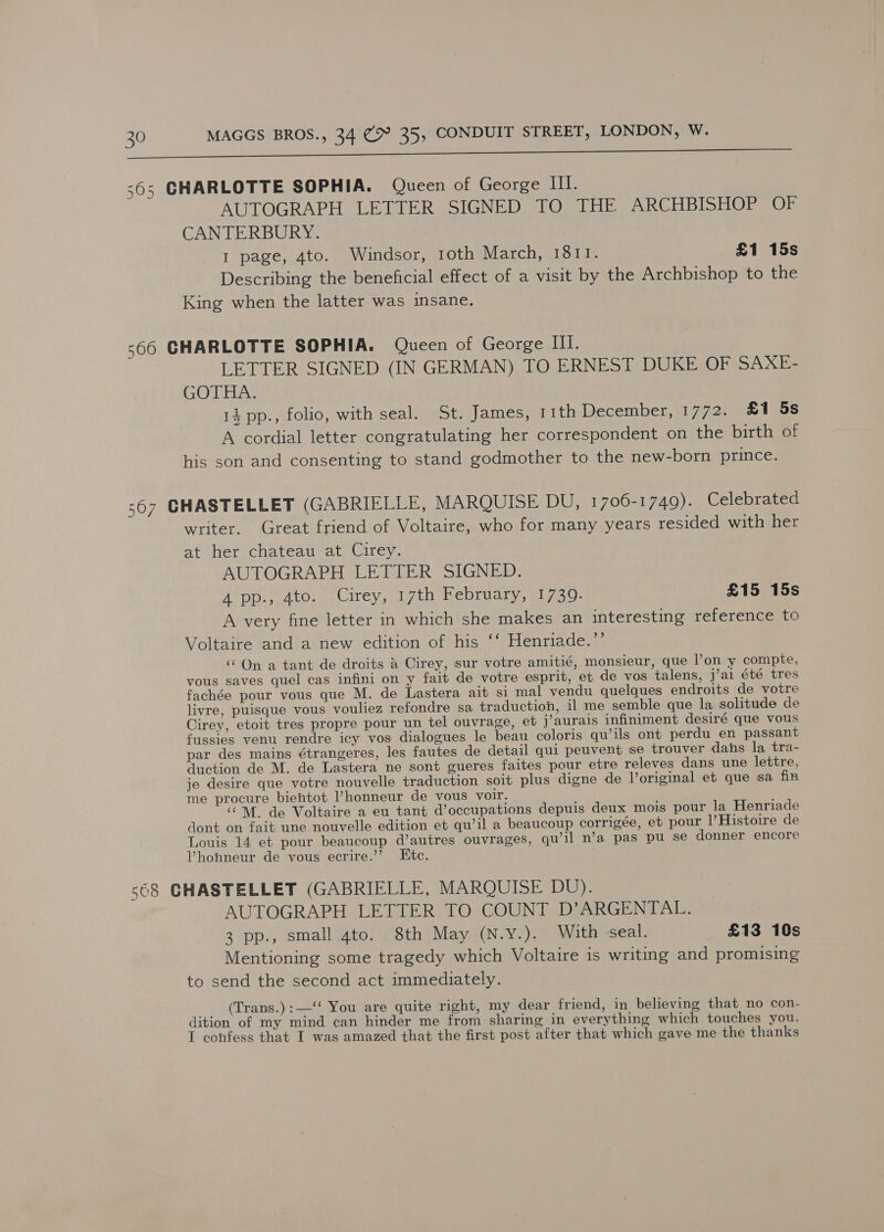 i 565 CHARLOTTE SOPHIA. Queen of George III. AUTOGRAPH LETTER SIGNED TO THE ARCHBISHOP OF CANTERBURY. I page, 4to. Windsor, 1oth March, 1811. £1 15s Describing the beneficial effect of a visit by the Archbishop to the King when the latter was insane. 566 CHARLOTTE SOPHIA. Queen of George III. LETTER SIGNED (IN GERMAN) TO ERNEST DUKE OF SAXE- GOTHA. 14 pp., folio, with seal. St. James, 11th December, 1772. £1 5s A cordial letter congratulating her correspondent on the birth of his son and consenting to stand godmother to the new-born prince. 567 GHASTELLET (GABRIELLE, MAROQUISE DU, 1706-1749). Celebrated writer. Great friend of Voltaire, who for many years resided with her at her chateau at Cirey. AUTOGRAPH LETTER SIGNED. A PDs, Ato.) Uirey,. 17th Hebrudiy, 1730- £15 15s A very fine letter in which she makes an interesting reference to Voltaire and a new edition of his ‘‘ Henriade.’’ ‘‘ On a tant de droits &amp; Cirey, sur votre amitié, monsieur, que lon y compte, vous saves quel cas infini on y fait de votre esprit, et de vos talens, j’ai été tres fachée pour vous que M. de Lastera ait si mal vendu quelques endroits de votre livre, puisque vous vouliez refondre sa traduction, il me semble que la solitude de Cirey, etoit tres propre pour un tel ouvrage, et j’aurais infiniment desiré que vous fussies venu rendre icy vos dialogues le beau coloris qwils ont perdu en passant par des mains étrangeres, les fautes de detail qui peuvent se trouver dans la tra- duction de M. de Lastera ne sont gueres faites pour etre releves dans une lettre, je desire que votre nouvelle traduction soit plus digne de Voriginal et que sa fin me procure biehtot l’honneur de vous voir. ‘“M. de Voltaire a eu tant d’occupations depuis deux mois pour la Henriade dont on fait une nouvelle edition et qu’il a beaucoup corrigée, et pour l’Histoire de Louis 14 et pour beaucoup d’autres ouvrages, qu’il n’a pas pu se donner encore Vhonneur de vous ecrire.’’? Ete. 568 GHASTELLET (GABRIELLE, MARQUISE DU). AUTOGRAPH LETTER TO COUNT D’ARGENTAL. 3 pp., small 4to. 8th May (N.y.). With seal. £13 10s Mentioning some tragedy which Voltaire is writing and promising to send the second act immediately. __ (Trans.):—‘‘ You are quite right, my dear friend, in believing that no con- dition of my mind can hinder me from sharing in everything which touches you. I confess that I was amazed that the first post after that which gave me the thanks