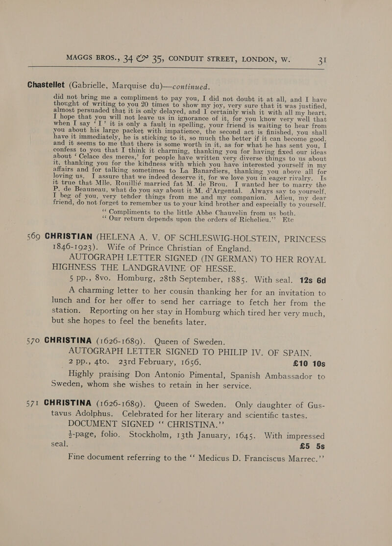  Chastellet (Gabrielle, Marquise du)—continued. did not bring me a compliment to pay you, I did not doubt it at all, and I have thought of writing to you 20 times to show my joy, very sure that it was justified, almost persuaded that it is only delayed, and I certainly wish it with all my heart, I hope that you will not leave us in ignorance of it, for you know very well that when I say ‘I’ it is only a fault in spelling, your friend is waiting to hear from you about his large packet with impatience, the second act is finished, you shall have it immediately, he is sticking to it, so much the better if it can become good, and it seems to me that there is some worth in it, as for what he has sent you, I confess to you that I think it charming, thanking you for having fixed our ideas about ‘ Celace des meres,’ for people have written very diverse things to us about it, thanking you for the kindness with which you have interested yourself in my affairs and for talking sometimes to La Banardiers, thanking you above all for loving us. I assure that we indeed deserve it, for we love you in eager rivalry. Is it true that Mlle. Rouillié married fat M. de Brou. I wanted her to marry the P. de Beauneau, what do you say about it M. d’Argental. Always say to yourself, IT beg of you, very tender things from me and my companion. Adieu, my dear friend, do not forget to remember us to your kind brother and especially to yourself. ‘“ Compliments to the little Abbe Chauvelin from us both. ‘‘ Our return depends upon the orders of Richelieu.’ Ete 569 GHRISTIAN (HELENA A. V. OF SCHLESWIG-HOLSTEIN, PRINCESS 1846-1923). Wife of Prince Christian of England. AUTOGRAPH LETTER SIGNED (IN GERMAN) TO HER ROYAL HIGHNESS THE LANDGRAVINE OF HESSE. 5 pp., 8vo. Homburg, 28th September, 1885. With seal. 12s 6d A charming letter to her cousin thanking her for an invitation to lunch and for her offer to send her carriage to fetch her from the station. Reporting on her stay in Homburg which tired her very much, but she hopes to feel the benefits later. 570 GHRISTINA (1626-1689). Queen of Sweden. AUTOGRAPH LETTER SIGNED TO PHILIP IV. OF SPAIN. 2pp., 4to. 23rd February, 1656. £10 10s Highly praising Don Antonio Pimental, Spanish Ambassador to Sweden, whom she wishes to retain in her service. 571 GHRISTINA (1626-1689). Queen of Sweden. Only daughter of Gus- tavus Adolphus. Celebrated for her literary and scientific tastes. DOCUMENT SIGNED ‘‘ CHRISTINA.”’ 2-page, folio, Stockholm, 13th January, 1645. With impressed seal. £5 5s Fine document referring to the ‘‘ Medicus D. Franciscus Marrec.’’