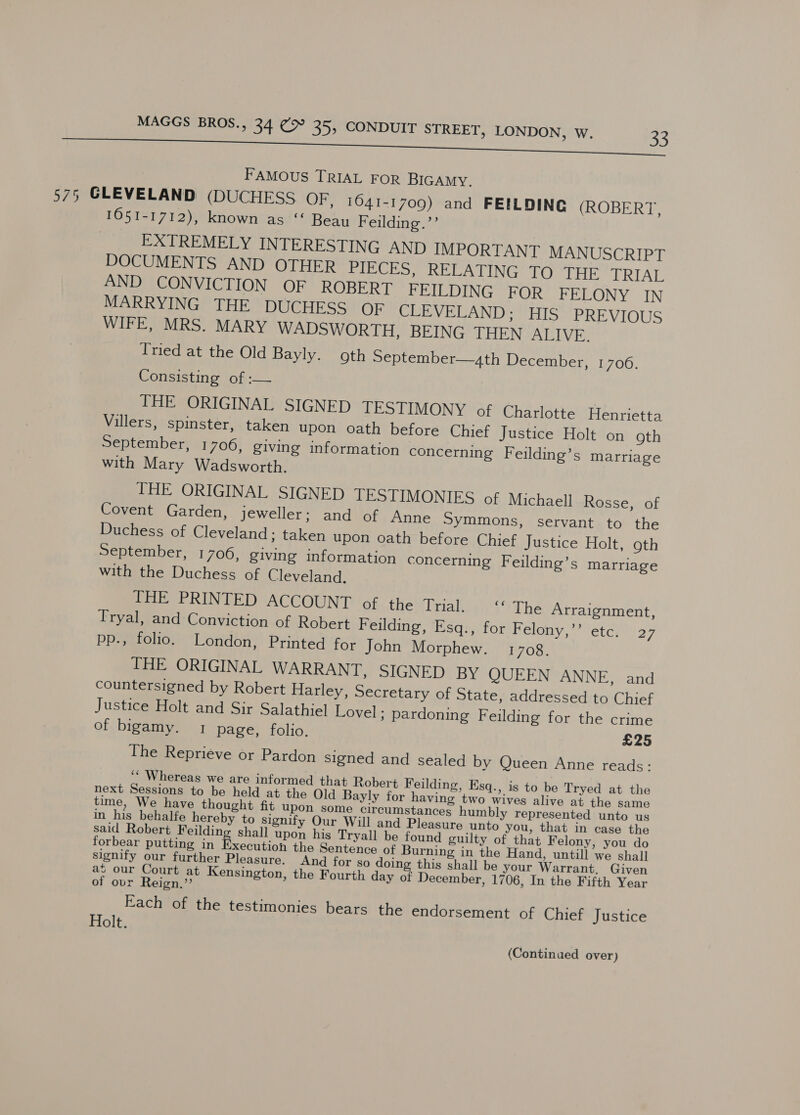 7 FAMOUS TRIAL FOR BIGAMY. 575 GLEVELAND (DUCHESS OF, 1641-1709) and FEILDING (ROBERT, 1651-1712), known as “‘ Beau Feilding.’’ EXTREMELY INTERESTING AND IMPORTANT MANUSCRIPT DOCUMENTS AND OTHER PInOE oe RELATING TOO THE TRIAL AND CONVICTION OF ROBERT FEILDING FOR FELONY IN MARRYING THE DUCHESS OF CLEVELAND; HIS PREVIOUS WIFE, MRS. MARY WADSWORTH, BEING THEN ALIVE. Tried at the Old Bayly. goth September—,th December, 1706. Consisting of :— THE ORIGINAL SIGNED TESTIMONY of Charlotte Henrietta Villers, spinster, taken upon oath before Chief Justice Holt on oth September, 1706, giving information concerning Feilding’s marriage with Mary Wadsworth. THE ORIGINAL SIGNED TESTIMONIES of Michaell Rosse, of Covent Garden, jeweller; and of Anne Symmons, servant to the Duchess of Cleveland; taken upon oath before Chief Justice Holt, goth September, 1706, giving information concerning Feilding’s marriage with the Duchess of Cleveland. Pobre RINTED AGCOUNT of the rialey'S%The Arraignment, Tryal, and Conviction of Robert Feilding, Esq., for Felony,’’ etc. 27 pp., folio. London, Printed for John Morphew. 1708. THE ORIGINAL WARRANT, SIGNED BY QUEEN ANNE, and countersigned by Robert Harley, Secretary of State, addressed to Chief Justice Holt and Sir Salathiel Lovel; pardoning Feilding for the crime of bigamy. 1 page, folio. £25 The Reprieve or Pardon signed and sealed by Queen Anne reads: ‘“ Whereas we are informed that Robert Feilding, Esq., is to be Tryed at the next Sessions to be held at the Old Bayly for having two wives alive at the same time, We have thought fit upon some circumstances humbly represented unto us in his behalfe hereby to signify Our Will and Pleasure unto you, that in case the said Robert Feilding shall upon his Tryall be found guilty of that Felony, you do forbear putting in Re csuieat the Sentence of Burning in the Hand, untill we shall signify our further Pleasure. And for so doin this shall be your Warrant. Given at our Court a Kensington, the Fourth day of December, 1706, In the Fifth Year of ovr Reign.” Each of the testimonies bears the endorsement of Chief Justice Holt. (Continued over)