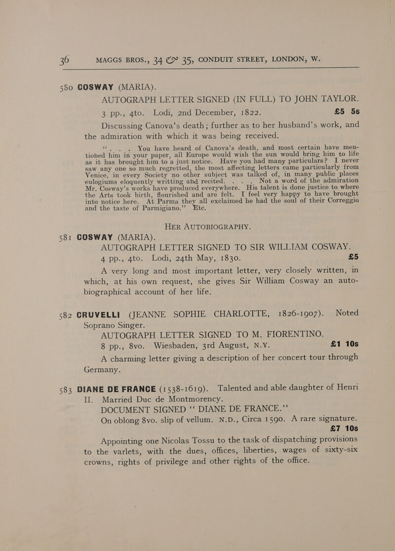  580 GCOSWAY (MARIA). AUTOGRAPH LETTER SIGNED (IN FULL) TO JOHN TAYLOR. 3. DD 4tO wea wend December, 2022. £5 5s Discussing Canova’s death; further as to her husband’s work, and the admiration with which it was being received. “You have heard of Canova’s death, and most certain have men- tioned him in your paper, all Europe would wish the sun would bring him to life as it has brought him to a just notice. Have you had many particulars? I never saw any one so much regretted, the most affecting letters came particularly from Venice, in every Society no other subject was talked of, in many public places eulogiums eloquently writting ahd recited. . . . Not a word of the admiration Mr. Cosway’s works have produced everywhere. His talent is done justice to where the Arts took birth, flourished and are felt. I feel very happy to have brought into notice here. At Parma they all exclaimed he had the soul of their Correggio and the taste of Parmigiano.’’ Etc. HER AUTOBIOGRAPHY. 581 GOSWAY (MARIA). AUTOGRAPH LETTER SIGNED TO SIR WILLIAM COSWAY. Aopp.,s4tos) Lodi, .24th May, 713 30% £5 A very long and most important letter, very closely written, in which, at his own request, she gives Sir William Cosway an auto- biographical account of her life. 582 GRUVELLI (JEANNE SOPHIE CHARLOTTE, 1826-1907). Noted Soprano Singer. AUTOGRAPH LETTER SIGNED TO M. FIORENTINO. 8 pp., 8vo. Wiesbaden, 3rd August, N.Y. £1 10s A charming letter giving a description of her concert tour through Germany. 583 DIANE DE FRANCE (1538-1619). Talented and able daughter of Henri Il. Married Duc de Montmorency. DOCUMENT SIGNED ‘‘ DIANE DE FRANCE.”’ On oblong 8vo. slip of vellum. N.D., Circa 1590. A rare signature. £7 10s Appointing one Nicolas Tossu to the task of dispatching provisions to the varlets, with the dues, offices, liberties, wages of sixty-six crowns, rights of privilege and other rights of the office.