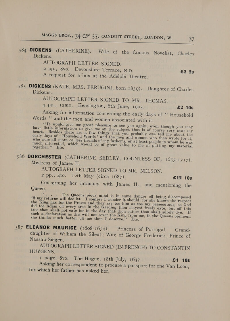 534 DICKENS (CA THERINIYY GiWiteiof thesifamaue Novelist, Charles Dickens. AUTOGRAPH LETTER SIGNED. 2 pp., 8vo. Devonshire Terrace, N.D. £2 2s A request for a box at the Adelphi Theatre. 585 DICKENS (KATE, MRS. PERUGINI, born 18309). Daughter of Charles Dickens. AUTOGRAPH LETTER SIGNED TO MR. THOMAS. 4 Pp., 12mo. Kensington, 6th June, 1903. £2 10s Asking for information concerning the early days of ‘‘ Household Words ”’ and the men and women associated with it. ‘‘It would give me great pleasure to see you again, even though you may have little inforniation to give me oh the subject that is of course very near my heart. Besides there are a few things that you probably can tell me about the early days of ‘ Household Words’ and the men and women who then wrote for it, who were all more or less friends of my father’s, or at least people in whom he was much interested, which would be of great value to me in putting my material together.”’ Etc. 550 DORCHESTER (CATHERINE SEDLEY, COUNTESS OF, 1057-1717). Mistress of James II. AUTOGRAPH LETTER SIGNED TO MR. NELSON. 2 pp., 4to. 12th May (circa 1687). £12 10s Concerning her intimacy with James II., and mentioning the Queen. rie The Queens pious mind is in sume danger off being discomposed iff my returne will doe itt. I confess I wonder it should, for she knows the respect the King has for the Prests and they say toe him as toe my persecutour, as God did toe Adam off every tree in the Garding thou mayest freely eate, but off this tree thou shalt not eate for in the day that thou eatest thou shalt surely dye. If such a declaration as this will not sever the King from me, in the Queens opinioun she thinks much better off me then I deserve.” Ete. 587 ELEANOR MAURICE (1608-1674). Princess of Portugal. Grand- daughter of William the Silent; Wife of George Frederick, Prince of Nassau-Siegen. AUTOGRAPH LETTER SIGNED (IN FRENCH) TO CONSTANTIN HUYGENS. I page, 8vo. The Hague, 18th July, 1637. £1 10s Asking her correspondent to procure a passport for one Van Loon, for which her father has asked her.