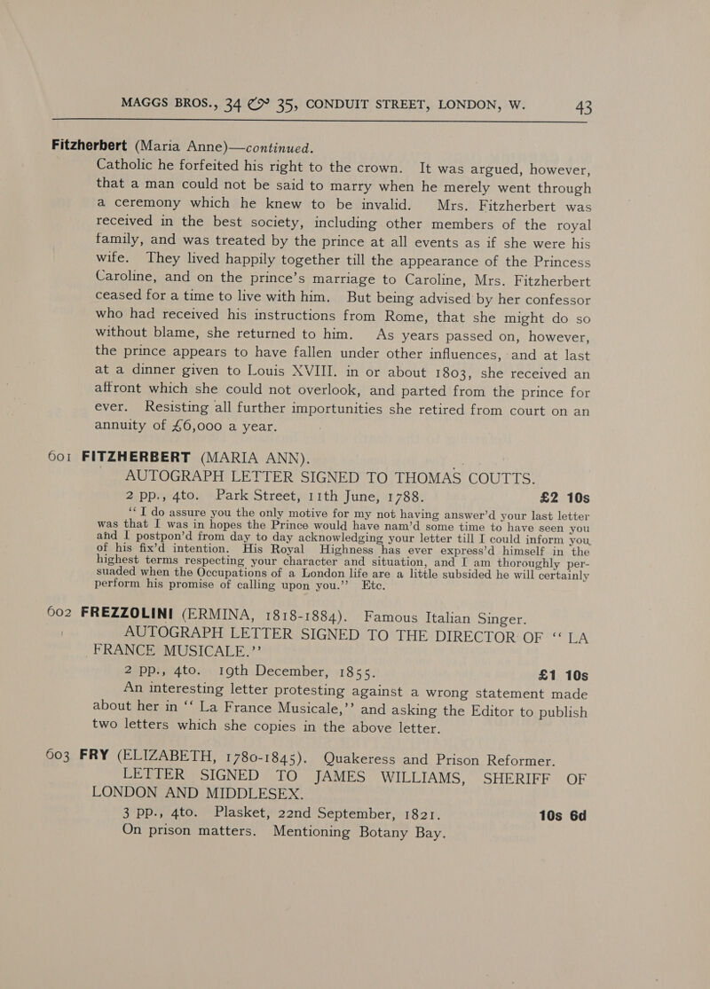  Fitzherbert (Maria Anne)—continued. Catholic he forfeited his right to the crown. It was argued, however, that a man could not be said to marry when he merely went through a ceremony which he knew to be invalid. Mrs. Fitzherbert was received in the best society, including other members of the royal family, and was treated by the prince at all events as if she were his wife. They lived happily together till the appearance of the Princess Caroline, and on the prince’s marriage to Caroline, Mrs. Fitzherbert ceased for a time to live with him. But being advised by her confessor who had received his instructions from Rome, that she might do so without blame, she returned to him. As years passed on, however, the prince appears to have fallen under other influences, and at last at a dinner given to Louis XVIII. in or about 1803, she received an affront which she could not overlook, and parted from the prince for ever. Resisting all further importunities she retired from court on an annuity of £6,000 a year. 6o1 FITZHERBERT (MARIA ANN). tae | AUTOGRAPH LETTER SIGNED TO THOMAS COUTTS. 2pp., 4to. Park Street, 11th June, 1788. £2 10s ‘* I do assure you the only motive for my not having answer’d your last letter was that I was in hopes the Prince would have nam’d some time to have seen you and I postpon’d from day to day acknowledging your letter till I could inform you, of his fix’d intention. His Royal Highness has ever express’d himself in the highest terms respecting your character and situation, and I am thoroughly per- suaded when the Occupations of a London life are a little subsided he will certainly perform his promise of calling upon you.’ Etc. 602 FREZZOLINI (ERMINA, 1818-1884). Famous Italian Singer. AUTOGRAPH LETTER SIGNED TO THE DIRECTOR OF “ EA FRANCE MUSICALE.”’ 2 pp., 4to. I9th December, 1855. £1 10s An interesting letter protesting against a wrong statement made about her in ‘‘ La France Musicale,’’ and asking the Editor to publish two letters which she copies in the above letter. 603 FRY (ELIZABETH, 1780-1845). Quakeress and Prison Reformer. LETTER SIGNED TO JAMES WILLIAMS, SHERIFF OF LONDON AND MIDDLESEX. 3 pp., 4to. Plasket, 22nd September, 1821. 10s 6d On prison matters. Mentioning Botany Bay.