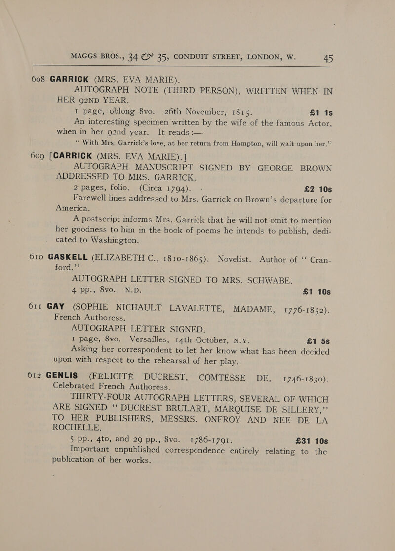  608 GARRICK (MRS. EVA MARIE). | AUTOGRAPH NOTE (THIRD PERSON), WRITTEN WHEN IN HER 92ND YEAR. I page, oblong 8vo. 26th November, 1815. £1 1s An interesting specimen written by the wife of the famous Actor, when in her g2nd year. It reads :— ‘* With Mrs, Garrick’s love, at her return from Hampton, will wait upon her.’’ 609 [GARRICK (MRS. EVA MARIFE).] AUTOGRAPH MANUSCRIPT SIGNED BY GEORGE BROWN ADDRESSED TO MRS. GARRICK. 2,pares,.10li0, §.(Circa 1704)... £2 10s Farewell lines addressed to Mrs. Garrick on Brown’s departure for America. | A postscript informs Mrs. Garrick that he will not omit to mention her goodness to him in the book of poems he intends to publish, dedi- cated to Washington. 610 GASKELL (ELIZABETH C., 1810-1865). Novelist. Author of ‘‘ Cran- ford. AUTOGRAPH LETTER SIGNED TO MRS. SCHWABE. Ae Di isiovOuk WN. D. £1 10s O11 GAY (SOPHIE NICHAULT LAVALETTE, MADAME, 1776-1852). French Authoress. AUTOGRAPH LETTER SIGNED. I page, 8vo. Versailles, 14th October, N.Y. £1 5s Asking her correspondent to let her know what has been decided upon with respect to the rehearsal of her play. 612 GENLIS (FELICITE DUCREST, COMTESSE DE, 1746-1830). Celebrated French Authoress. THIRTY-FOUR AUTOGRAPH LETTERS, SEVERAL OF WHICH ARE SIGNED ‘‘ DUCREST BRULART, MARQUISE DE SILLERY,”’ TO HER PUBLISHERS, MESSRS. ONFROY AND NEE DE LA ROCHELLE. 5 pp., 4to, and 29 pp., 8vo. 1786-1791. £31 10s Important unpublished correspondence entirely relating to the publication of her works.