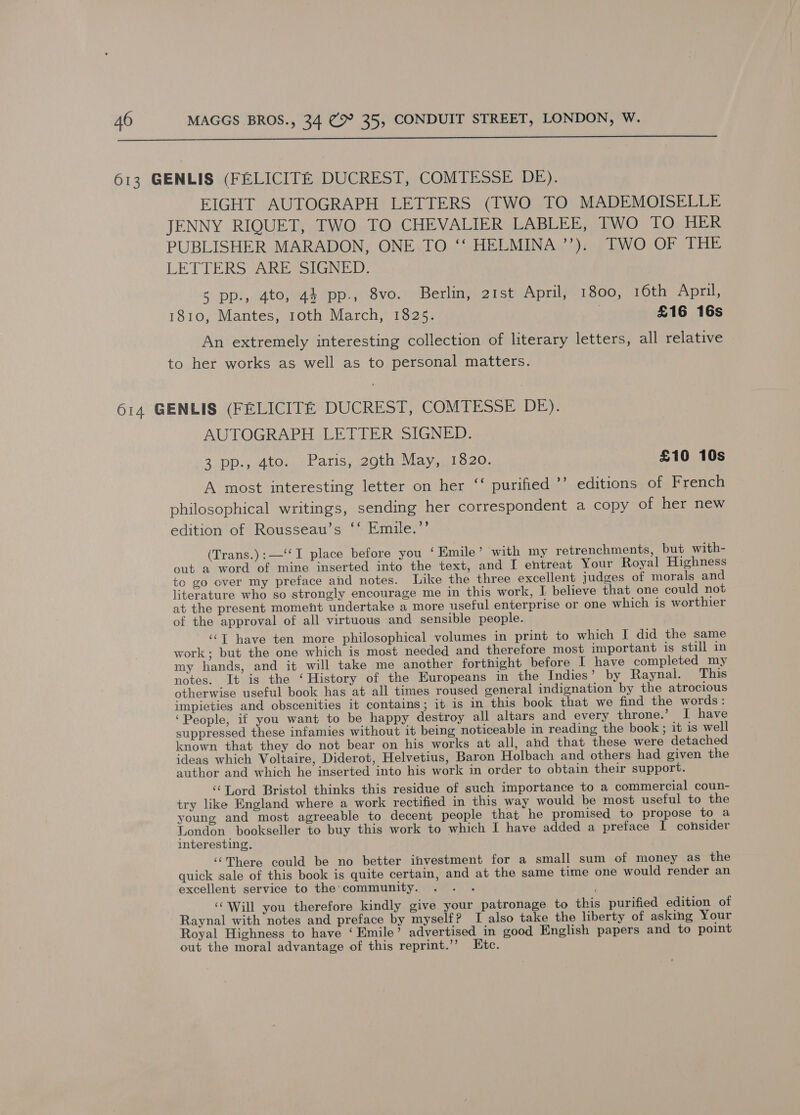  613 GENLIS (FELICITE DUCREST, COMTESSE DE). EIGHT AUTOGRAPH LETTERS (TWO TO MADEMOISELLE JENNY RIQUET, TWO TO CHEVALIER LABLEE, TWO TO HER PUBLISHER MARADON, ONE TO ‘‘ HELMINA’’). TWO OF THE LETTERS ARE SIGNED: 5 pp., 4to, 44 pp., 8vo. Berlin, 21st April, 1800, 16th April, 1810, Mantes, 10th March, 1825. £16 16s An extremely interesting collection of literary letters, all relative to her works as well as to personal matters. 614 GENLIS (FELICITE DUCREST, COMTESSE DE). AUTOGRAPH LETTER SIGNED. 2 pp.; Ato.’ «Paris, 20th, May, 11520. £10 10s A most interesting letter on her ‘‘ purified ’’ editions of French philosophical writings, sending her correspondent a copy of her new edition of Rousseau’s ‘‘ Emile.’’ (Trans.):—‘‘I place before you ‘ Emile’ with my retrenchments, but with- out a word of mine inserted into the text, and I entreat Your Royal Highness to go over my preface and notes. Like the three excellent judges of morals and literature who so strongly encourage me in this work, I believe that one could not at the present moment undertake a more useful enterprise or one which is worthier of the approval of all virtuous and sensible people. ‘‘T have ten more philosophical volumes in print to which I did the same work; but the one which is most needed and therefore most important is still in my hands, and it will take me another fortnight before I have completed my notes. It is the ‘History of the Europeans in the Indies’ by Raynal. This otherwise useful book has at all times roused general indignation by the atrocious impieties and obscenities it contains; it is in this book that we find the words: ‘People, if you want to be happy destroy all altars and every throne.’ I have suppressed these infamies without it being noticeable in reading the book; it is well known that they do not bear on his works at all, and that these were detached ideas which Voltaire, Diderot, Helvetius, Baron Holbach and others had given the author and which he inserted into his work in order to obtain their support. ‘‘Lord Bristol thinks this residue of such importance to a commercial coun- try like England where a work rectified in this way would be most useful to the young and most agreeable to decent people that he promised to propose to a London bookseller to buy this work to which I have added a preface 1 consider interesting. ‘There could be no better investment for a small sum of money as the quick sale of this book is quite certain, and at the same time one would render an excellent service to the community. ‘‘ Will you therefore kindly give your patronage to this purified edition of Raynal with notes and preface by myself? I also take the liberty of asking Your Royal Highness to have ‘Emile’ advertised in good English papers and to point out the moral advantage of this reprint.’’ Etc.