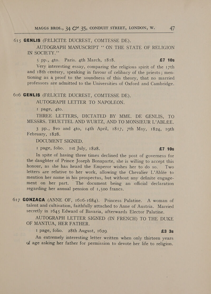  615 GENLIS (FELICITE DUCREST, COMTESSE DE). AUTOGRAPH MANUSCRIPT ‘‘ ON THE STATE OF RELIGION POO LY hppa 4to. Paris, 4th March, 1818. £7 10s Very interesting essay, comparing the religious spirit of the 17th and 18th century, speaking in favour of celibacy of the priests ; men- tioning as a proof to the soundness of this theory, that no married professors are admitted to the Universities of Oxford and Cambridge. 616 GENLIS (FELICITE DUCREST, COMTESSE DE). AUTOGRAPH LETTER TO NAPOLEON. Wepage. Ato, THREE LETTERS, DICTATED BY MME. DE GENLIS, TO MESSRS. TRUETTEL AND WURTZ, AND TO MONSIEUR L’ABLEE. Sop peovovance ato; Tath April, - 1817, 7th May, 1824, roth February, 1828. DOCUMENT SIGNED. Tpage,foliog wi tstsJuly,;1828, £7 10s In spite of having three times declined the post of governess for the daughter of Prince Joseph Bonaparte, she is willing to accept this honour, as she has heard the Emperor wishes her to do so. Two letters are relative to her work, allowing the Chevalier L’Ablée to mention her name in his prospectus, but without any definite engage- ment on her part. The document being an official declaration regarding her annual pension of 1,500 francs. 617 GONZACA (ANNE OF, 1616-1684). Princess Palatine. A woman of talent and cultivation, faithfully attached to Anne of Austria. Married secretly in 1645 Edward of Bavaria, afterwards Elector Palatine. AUTOGRAPH LETTER SIGNED (IN FRENCH) TO THE DUKE OF MANTUA, HER FATHER. I page, folio. 28th August, 1629. £3 3s An extremely interesting letter written when only thirteen years of age asking her father for permission to devote her life to religion.