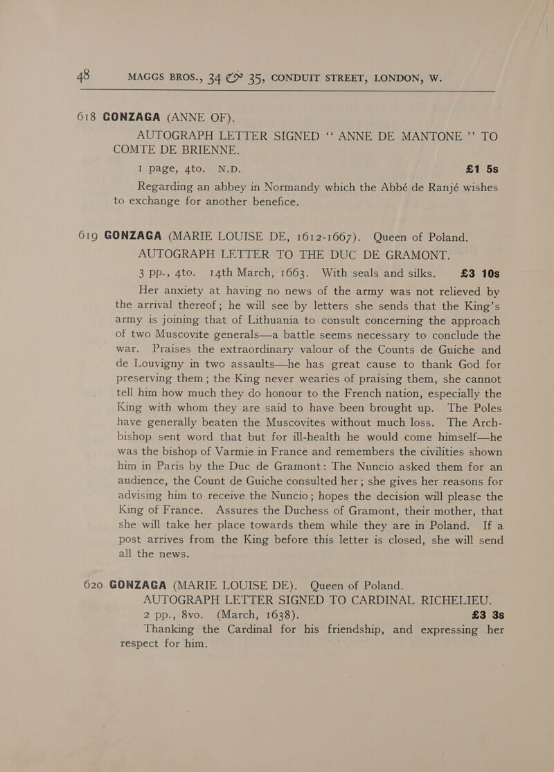  618 GONZAGA (ANNE OF). AUTOGRAPH LETTER SIGNED ‘‘ ANNE DE MANTONE ”’ TO COMTE DE BRIENNE. Lipage, Ato ena: £1 5s Regarding an abbey in Normandy which the Abbé de Ranjé wishes _ to exchange for another benefice. 619 GONZAGA (MARIE LOUISE DE, 1612-1667). Queen of Poland. AUTOGRAPH LETTER TO THE DUC DE GRAMONT. 3 pp., 4to. 14th March, 1663. With seals and silks. £3 10s Her anxiety at having no news of the army was not relieved by the arrival thereof; he will see by letters she sends that the King’s army is joining that of Lithuania to consult concerning the approach of two Muscovite generals—a battle seems necessary to conclude the war. Praises the extraordinary valour of the Counts de Guiche and de Louvigny in two assaults—he has great cause to thank God for preserving them; the King never wearies of praising them, she cannot tell him how much they do honour to the French nation, especially the King with whom they are said to have been brought up. The Poles have generally beaten the Muscovites without much loss. The Arch- bishop sent word that but for ill-health he would come himself—he was the bishop of Varmie in France and remembers the civilities shown him in Paris by the Duc de Gramont: The Nuncio asked them for an audience, the Count de Guiche consulted her; she gives her reasons for advising him to receive the Nuncio; hopes the decision will please the King of France. Assures the Duchess of Gramont, their mother, that she will take her place towards them while they are in Poland. If a post arrives from the King before this letter is closed, she will send all the news. 620 GONZAGA (MARIE LOUISE DE). Queen of Poland. AUTOGRAPH LETTER SIGNED TO CARDINAL RICHELIEU. 2 pp:; 8vore (March 21638 )7 £3 3s Thanking the Cardinal for his friendship, and expressing her respect for him.
