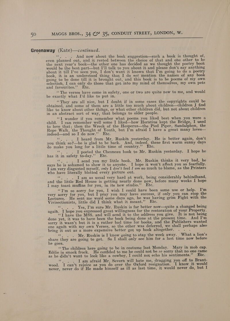 NT Greenaway (Kate)—continued. «| | And now about the book suggestion—such a book is thought of, even planned out, and it rested between the choice of that and one other to be the next year’s book—the other one has decided as we thought the poetry book would be the best part—but I’ll talk to you about it and please don’t say anything about it till ’ve seen you, I don’t want it known that I’m going to do a poetry book, it is an understood thing that I do not mention the names of any book going to be done till it is brought out, and this book is to be poems of my own selectioh, I can only do those that get into my mind of themselves, my own pets and favourites.’’ Htc. ‘The verses have come in safety, one or two are quite new to me, and would be exactly what I’d like to put in. ‘‘They are all nice, but I doubt if in some cases the copyrights could be obtained, and some of them are a little too much about children—children I find like to know about other thihgs, or what other children did, but not about children in an abstract sort of way, that belongs to older people. ‘CT wonder if you remember what poems you liked best when you were a child. I can remember well some I liked—how Horatius kept the Bridge, I used to love that; then the Wreck of the Hesperus—the Pied Piper, Sandalphon, the Rope Walk, the Thought of Youth, but I’m afraid I have a great many loves— indeed—and so I do now.”’ Etc. «|. JT heard from Mr. Ruskin yesterday. He is better again, don’t you think so?—he is glad to be back. And, indeed, these first warm sunny days do make you long for a little time of country.’”’ Etc. “©... T posted the Chesneau book to Mr. Ruskin yesterday. I hope he has it in safety to-day.’’ Etc. “|. JT send you my little book. Mr. Ruskin thinks it very bad, he says he is ashamed to show it to anyohe. I hope it won’t affect you so fearfully. I am very disgusted myself, only I don’t feel I am so much to blame, as the Printers who have literally blotted every picture out. «| JT am as usual very hard at work, being considerably behindhand, and the little Red House is getting nearly done now, before many weeks I hope I may toast muffins for you, in its new studio.” Etc. ‘‘I’m so sorry for you, I wish I could have been some use or help. [’m very sorry for you, but I pray you may have success, if only you can stop the Lectures. He sent me word some days ago, he was having grim Fight with the Vivisectionists, little did I think what it meant.’ Htc. eee Yes, I’m sure Mr. Ruskin is far better now—quite a changed being again. I hope you expressed great willingness for the restoration of your Property. ‘‘T have the MSS. and will send it to the address you give. It is not being done yet, it was to have been the book being done at the present time. And I’m sorry it wasn’t but it is a rather bad time for books, and the Publishers wanted one agaih with my own Verses, so the other was deferred, we shall perhaps also bring it out as a more expensive better got up book altogether. “© Mr. Ruskin is I know going to stay the week away. What a lion’s share they are going to get. So I shall only see him for a last time now before he goes, “The children here going to be in costume last Monday. Mary in mob cap. Eddie in smock frock. He confided to me he could not be so sorry that no one came as he didn’t want to look like a cowboy, I could not echo his sentiments.’”’ Etc. eg T am afraid Mr. Severn will hate me, dragging you off to Brant- wood. I can’t rejoice as you do over the Oxford resignation. I know it would never, never do if He made himself as ill as last time, it would never do, but I
