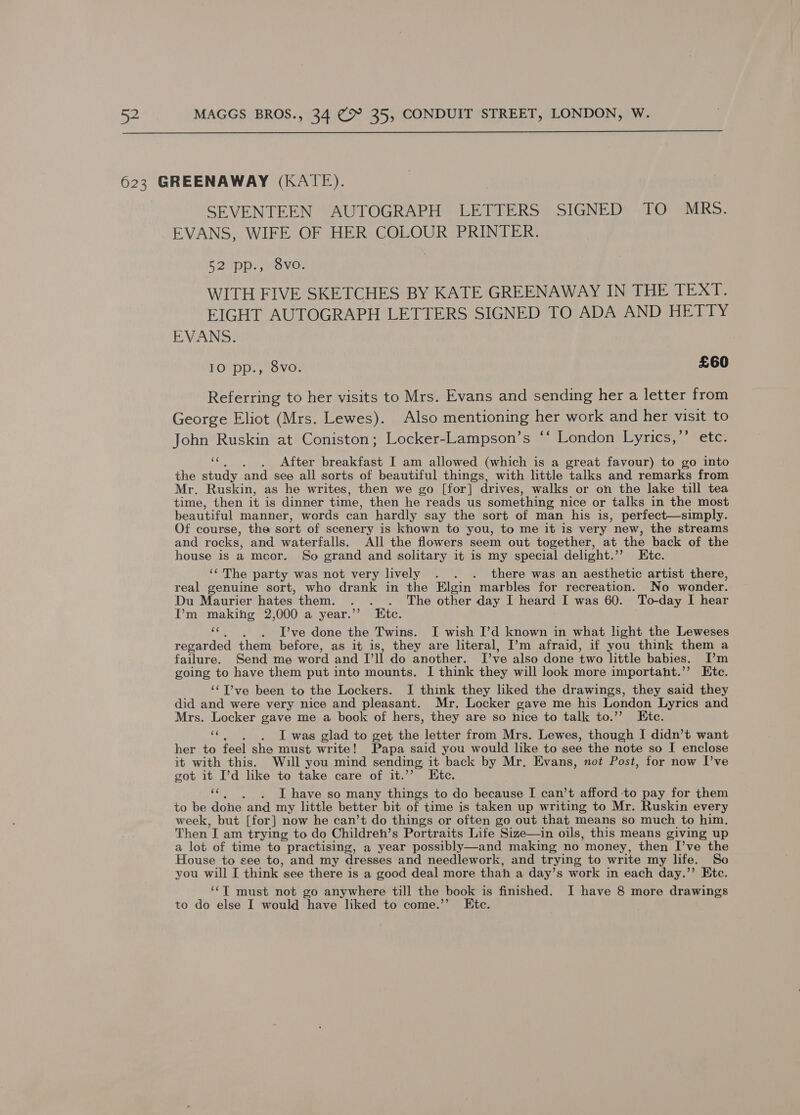  SEVENTEEN AUTOGRAPH LETTERS SIGNED TO MRs. EVANS, WIFE OF HER COLOUR PRINTER. Bap waVOD WITH FIVE SKETCHES BY KATE GREENAWAY IN THE TEXT. EIGHT AUTOGRAPH LETTERS SIGNED TO ADA AND HETTY EVANS: IO pp., 8vo. £60 Referring to her visits to Mrs. Evans and sending her a letter from George Eliot (Mrs. Lewes). Also mentioning her work and her visit to John Ruskin at Coniston; Locker-Lampson’s ‘‘ London Lyrics,’ etc. 3 After breakfast I am allowed (which is a great favour) to go into the study and see all sorts of beautiful things, with little talks and remarks from Mr. Ruskin, as he writes, then we go [for] drives, walks or on the lake till tea time, then it is dinner time, then he reads us something nice or talks in the most beautiful manner, words can hardly say the sort of man his is, perfect—simply. Of course, the sort of scenery is known to you, to me it is very new, the streams and rocks, and waterfalls. All the flowers seem out together, at the back of the house is a mcor. So grand and solitary it is my special delight. a te te: ‘‘ The party was not very lively . . . there was an aesthetic artist there, real genuine sort, who drank in the Elgin marbles for recreation. No wonder. Du Maurier hates them. . . . The other day I heard I was 60. To-day I hear I’m making 2,000 a year.”’ Ktc. «6. ~D’ve done the Twins. I wish I’d known in what light the Leweses regarded them before, as it is, they are literal, I’m afraid, if you think them a failure. Send me word and V’ll do another. I’ve also done two little babies. [I’m going to have them put into mounts. I think they will look more importaht.’’ Etc. ‘‘T’ve been to the Lockers. I think they liked the drawings, they said they did and were very nice and pleasant. Mr. Locker gave me his London Lyrics and Mrs. Locker gave me a book of hers, they are so nice to talk to.’’ Etc. ‘e . I was glad to get the letter from Mrs. Lewes, though I didn’t want her to feel she must write! Papa said you would like to see the note so I enclose it with this. Will you mind sending it back by Mr. Evans, not Post, for now I’ve got it I’d like to take care of it.’’ Etc. . I have so many things to do because I can’t afford -to pay for them to be done and my little better bit of time is taken up writing to Mr. Ruskin every week, but [for] now he can’t do things or often go out that means so much to him. Then I am trying to do Childreh’s Portraits Life Size—in oils, this means giving up a lot of time to practising, a year possibly—and making no money, then I’ve the House to see to, and my dresses and needlework, and trying to write my life. So you will I think see there is a good deal more than a day’s work in each day.’’ Etc. ‘‘T must not go anywhere till the book is finished. I have 8 more drawings to do else I would have liked to come.’’ Ete. be