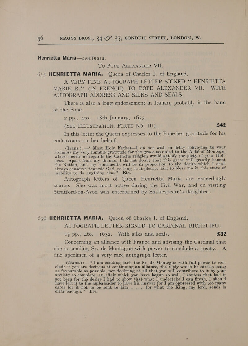  Henrietta Maria—continued. To PoPpE ALEXANDER VII. 635 HENRIETTA MARIA. Queen of Charles I. of England. A VERY FINE AUTOGRAPH LETTER SIGNED ‘‘ HENRIETTA MARIE R.’? (IN FRENCH) TO POPE ALEXANDER VII. WITH AUTOGRAPH ADDRESS AND SILKS AND SEALS. There is also a long endorsement in Italian, probably in the hand of the Pope. 2 pp., 4to. 18th January, 1057. (SEE ILLUSTRATION, PLATE No. III). £42 In this letter the Queen expresses to the Pope her gratitude for his endeavours on her behalf. (Trans.):—‘‘ Most Holy Father—I do not wish to delay conveying to your Holiness my very humble gratitude for the grace accorded to the’ Abbé of Montegn, whose merits as regards the Catholic religion would satisfy the piety of your Holi- ness. Apart from my thanks, I do not doubt that this grace will greatly benefit the Nation, and my sentiments will be in proportion to the desire which I shall always conserve towards God, so long as it pleases him to bless me in this state of inability to do anything else.’’ Ete. Autograph letters of Queen Henrietta Maria are exceedingly scarce. She was most active during the Civil War, and on visiting Stratford-on-Avon was entertained by Shakespeare’s daughter. 630 HENRIETTA MARIA. Queen of Charles I. of England. AUTOGRAPH LETTER: SIGNED. TO CARDINAL, RICHELIEU. 14 pp., 4to. 1632. With silks and seals. £32 Concerning an alliance with France and advising the Cardinal that she is sending Sr. de Montague with power to conclude a treaty. A fine specimen of a very rare autograph letter. (Trans.) :—‘‘I am sending back the Sr, de Montegue with full power to con- clude if you are desirous of continuing an alliance, the reply which he carries being, as favourable as possible, not doubting at all that you will contribute to it by your anxiety to complete, ah affair which you have begun so well, I confess that had it not been for the desire I had to show that what I undertake I can finish, I should have left it to the ambassador to have his answer for I am oppressed with too many cares for it not to be sent to him . . . for what the King, my lord, sends is clear enough.’’ Etc.